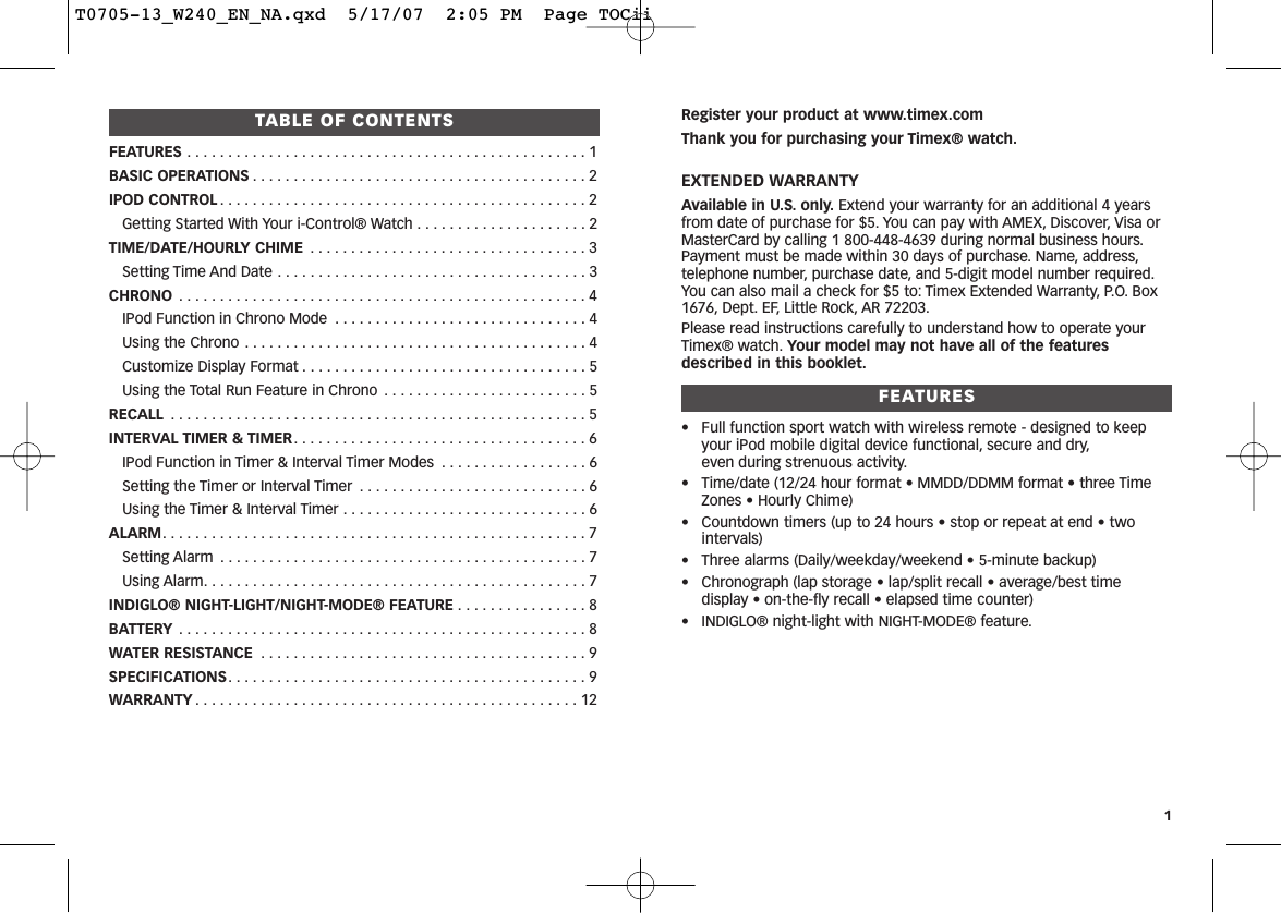 Register your product at www.timex.comThank you for purchasing your Timex® watch.EXTENDED WARRANTYAvailable in U.S. only. Extend your warranty for an additional 4 yearsfrom date of purchase for $5. You can pay with AMEX, Discover, Visa orMasterCard by calling 1 800-448-4639 during normal business hours.Payment must be made within 30 days of purchase. Name, address,telephone number, purchase date, and 5-digit model number required.You can also mail a check for $5 to: Timex Extended Warranty, P.O. Box1676, Dept. EF, Little Rock, AR 72203.Please read instructions carefully to understand how to operate yourTimex® watch. Your model may not have all of the featuresdescribed in this booklet.FEATURES• Full function sport watch with wireless remote - designed to keepyour iPod mobile digital device functional, secure and dry,even during strenuous activity.• Time/date (12/24 hour format • MMDD/DDMM format • three TimeZones • Hourly Chime)• Countdown timers (up to 24 hours • stop or repeat at end • twointervals)• Three alarms (Daily/weekday/weekend • 5-minute backup)• Chronograph (lap storage • lap/split recall • average/best timedisplay • on-the-fly recall • elapsed time counter)• INDIGLO® night-light with NIGHT-MODE® feature.1TABLE OF CONTENTSFEATURES . . . . . . . . . . . . . . . . . . . . . . . . . . . . . . . . . . . . . . . . . . . . . . . . . 1BASIC OPERATIONS . . . . . . . . . . . . . . . . . . . . . . . . . . . . . . . . . . . . . . . . . 2IPOD CONTROL . . . . . . . . . . . . . . . . . . . . . . . . . . . . . . . . . . . . . . . . . . . . . 2Getting Started With Your i-Control® Watch . . . . . . . . . . . . . . . . . . . . . 2TIME/DATE/HOURLY CHIME . . . . . . . . . . . . . . . . . . . . . . . . . . . . . . . . . . 3Setting Time And Date . . . . . . . . . . . . . . . . . . . . . . . . . . . . . . . . . . . . . . 3CHRONO . . . . . . . . . . . . . . . . . . . . . . . . . . . . . . . . . . . . . . . . . . . . . . . . . . 4IPod Function in Chrono Mode . . . . . . . . . . . . . . . . . . . . . . . . . . . . . . . 4Using the Chrono . . . . . . . . . . . . . . . . . . . . . . . . . . . . . . . . . . . . . . . . . . 4Customize Display Format . . . . . . . . . . . . . . . . . . . . . . . . . . . . . . . . . . . 5Using the Total Run Feature in Chrono . . . . . . . . . . . . . . . . . . . . . . . . . 5RECALL . . . . . . . . . . . . . . . . . . . . . . . . . . . . . . . . . . . . . . . . . . . . . . . . . . . 5INTERVAL TIMER &amp; TIMER. . . . . . . . . . . . . . . . . . . . . . . . . . . . . . . . . . . . 6IPod Function in Timer &amp; Interval Timer Modes . . . . . . . . . . . . . . . . . . 6Setting the Timer or Interval Timer . . . . . . . . . . . . . . . . . . . . . . . . . . . . 6Using the Timer &amp; Interval Timer . . . . . . . . . . . . . . . . . . . . . . . . . . . . . . 6ALARM. . . . . . . . . . . . . . . . . . . . . . . . . . . . . . . . . . . . . . . . . . . . . . . . . . . . 7Setting Alarm . . . . . . . . . . . . . . . . . . . . . . . . . . . . . . . . . . . . . . . . . . . . . 7Using Alarm. . . . . . . . . . . . . . . . . . . . . . . . . . . . . . . . . . . . . . . . . . . . . . . 7INDIGLO® NIGHT-LIGHT/NIGHT-MODE® FEATURE . . . . . . . . . . . . . . . . 8BATTERY . . . . . . . . . . . . . . . . . . . . . . . . . . . . . . . . . . . . . . . . . . . . . . . . . . 8WATER RESISTANCE . . . . . . . . . . . . . . . . . . . . . . . . . . . . . . . . . . . . . . . . 9SPECIFICATIONS. . . . . . . . . . . . . . . . . . . . . . . . . . . . . . . . . . . . . . . . . . . . 9WARRANTY . . . . . . . . . . . . . . . . . . . . . . . . . . . . . . . . . . . . . . . . . . . . . . . 12T0705-13_W240_EN_NA.qxd  5/17/07  2:05 PM  Page TOCii