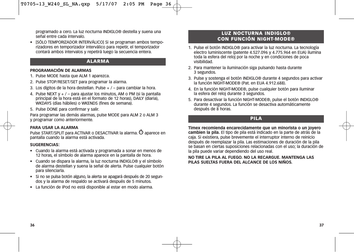 LUZ NOCTURNA INDIGLO® CON FUNCIÓN NIGHT-MODE®1. Pulse el botón INDIGLO® para activar la luz nocturna. La tecnologíaelectro luminiscente (patente 4.527.096 y 4.775.964 en EUA) iluminatoda la esfera del reloj por la noche y en condiciones de pocavisibilidad.2. Para mantener la iluminación siga pulsando hasta durante 3 segundos.3. Pulse y sostenga el botón INDIGLO® durante 4 segundos para activarla función NIGHT-MODE® (Pat. en EUA 4.912.688).4. En la función NIGHT-MODE®, pulse cualquier botón para iluminar la esfera del reloj durante 3 segundos.5. Para desactivar la función NIGHT-MODE®, pulse el botón INDIGLO®durante 4 segundos. La función se desactiva automáticamentedespués de 8 horas.PILATimex recomienda encarecidamente que un minorista o un joyerocambien la pila. El tipo de pila está indicado en la parte de atrás de lacaja. Si existiera, pulse brevemente el interruptor interno de reiniciodespués de reemplazar la pila. Las estimaciones de duración de la pilase basan en ciertas suposiciones relacionadas con el uso; la duración dela pila puede variar dependiendo del uso real.NO TIRE LA PILA AL FUEGO. NO LA RECARGUE. MANTENGA LASPILAS SUELTAS FUERA DEL ALCANCE DE LOS NIÑOS.37programado a cero. La luz nocturna INDIGLO® destella y suena unaseñal entre cada intervalo.• [SÓLO TEMPORIZADOR INTERVÁLICO] Si se programan ambos tempo-rizadores en temporizador interválico para repetir, el temporizadorcontará ambos intervalos y repetirá luego la secuencia entera.ALARMAPROGRAMACIÓN DE ALARMAS1. Pulse MODE hasta que ALM 1 aparezca.2. Pulse STOP/RESET/SET para programar la alarma.3. Los dígitos de la hora destellan. Pulse + / – para cambiar la hora.4. Pulse NEXT y + / – para ajustar los minutos, AM o PM (si la pantallaprincipal de la hora está en el formato de 12 horas), DAILY (diaria),WKDAYS (días hábiles) o WKENDS (fines de semana).5. Pulse DONE para confirmar y salir.Para programar las demás alarmas, pulse MODE para ALM 2 o ALM 3 y programar como anteriormente.PARA USAR LA ALARMAPulse START/SPLIT para ACTIVAR o DESACTIVAR la alarma. waparece enpantalla cuando la alarma está activada.SUGERENCIAS:• Cuando la alarma está activada y programada a sonar en menos de12 horas, el símbolo de alarma aparece en la pantalla de hora.• Cuando se dispara la alarma, la luz nocturna INDIGLO® y el símbolode alarma destellan y suena la señal de alerta. Pulse cualquier botónpara silenciarla.• Si no se pulsa botón alguno, la alerta se apagará después de 20 segun-dos y la alarma de respaldo se activará después de 5 minutos.• La función de iPod no está disponible al estar en modo alarma.36T0705-13_W240_SL_NA.qxp  5/17/07  2:05 PM  Page 36