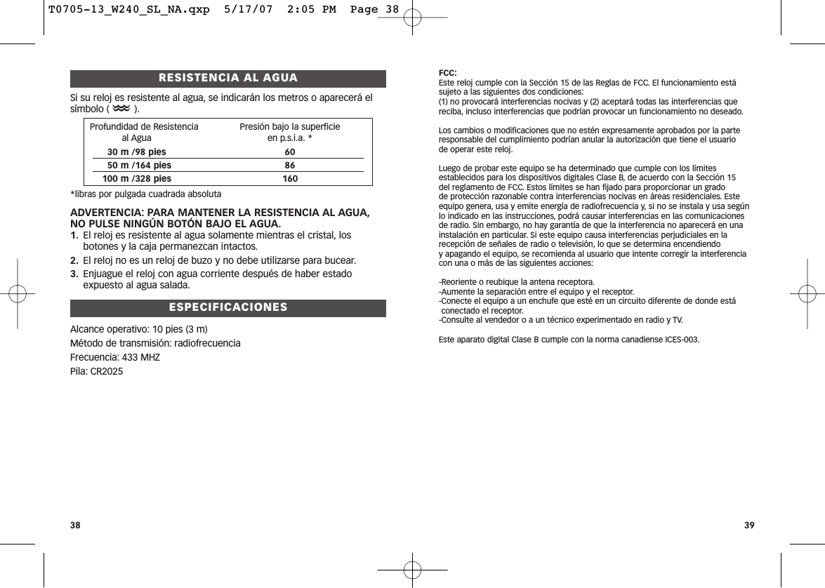 RESISTENCIA AL AGUASi su reloj es resistente al agua, se indicarán los metros o aparecerá elsímbolo (O).*libras por pulgada cuadrada absolutaADVERTENCIA: PARA MANTENER LA RESISTENCIA AL AGUA,NO PULSE NINGÚN BOTÓN BAJO EL AGUA.1. El reloj es resistente al agua solamente mientras el cristal, losbotones y la caja permanezcan intactos.2. El reloj no es un reloj de buzo y no debe utilizarse para bucear.3. Enjuague el reloj con agua corriente después de haber estadoexpuesto al agua salada.ESPECIFICACIONESAlcance operativo: 10 pies (3 m)Método de transmisión: radiofrecuenciaFrecuencia: 433 MHZPila: CR2025FCC:Este reloj cumple con la Sección 15 de las Reglas de FCC. El funcionamiento estásujeto a las siguientes dos condiciones:(1) no provocará interferencias nocivas y (2) aceptará todas las interferencias quereciba, incluso interferencias que podrían provocar un funcionamiento no deseado.Los cambios o modificaciones que no estén expresamente aprobados por la parteresponsable del cumplimiento podrían anular la autorización que tiene el usuario de operar este reloj.Luego de probar este equipo se ha determinado que cumple con los límitesestablecidos para los dispositivos digitales Clase B, de acuerdo con la Sección 15 del reglamento de FCC. Estos límites se han fijado para proporcionar un grado de protección razonable contra interferencias nocivas en áreas residenciales. Esteequipo genera, usa y emite energía de radiofrecuencia y, si no se instala y usa segúnlo indicado en las instrucciones, podrá causar interferencias en las comunicacionesde radio. Sin embargo, no hay garantía de que la interferencia no aparecerá en unainstalación en particular. Si este equipo causa interferencias perjudiciales en larecepción de señales de radio o televisión, lo que se determina encendiendo y apagando el equipo, se recomienda al usuario que intente corregir la interferenciacon una o más de las siguientes acciones:-Reoriente o reubique la antena receptora.-Aumente la separación entre el equipo y el receptor.-Conecte el equipo a un enchufe que esté en un circuito diferente de donde estáconectado el receptor.-Consulte al vendedor o a un técnico experimentado en radio y TV.Este aparato digital Clase B cumple con la norma canadiense ICES-003.3938Profundidad de Resistencia  Presión bajo la superficieal Agua en p.s.i.a. *30 m /98 pies 6050 m /164 pies 86100 m /328 pies 160T0705-13_W240_SL_NA.qxp  5/17/07  2:05 PM  Page 38
