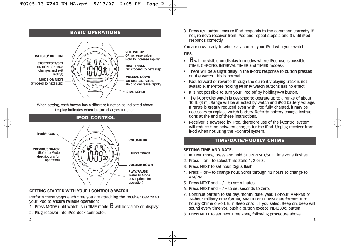 3. Press pbutton, ensure iPod responds to the command correctly. Ifnot, remove receiver from iPod and repeat steps 2 and 3 until iPodresponds correctly.You are now ready to wirelessly control your iPod with your watch! TIPS:•Qwill be visible on display in modes where iPod use is possible(TIME, CHRONO, INTERVAL TIMER and TIMER modes).• There will be a slight delay in the iPod&apos;s response to button presseson the watch. This is normal.• Fast-forward or reverse through the currently playing track is notavailable, therefore holding Uor uwatch buttons has no effect.• It is not possible to turn your iPod off by holding pbutton.• The i-Control® watch is designed to operate up to a range of about10 ft. (3 m). Range will be affected by watch and iPod battery voltage.If range is greatly reduced even with iPod fully charged, it may benecessary to replace watch battery. Refer to battery change instruc-tions at the end of these instructions.• Receiver is powered by iPod, therefore use of the i-Control systemwill reduce time between charges for the iPod. Unplug receiver fromiPod when not using the i-Control system.TIME/DATE/HOURLY CHIMESETTING TIME AND DATE:1. In TIME mode, press and hold STOP/RESET/SET. Time Zone flashes.2. Press + or – to select Time Zone 1, 2 or 3.3. Press NEXT to set hour. Digits flash.4. Press + or – to change hour. Scroll through 12 hours to change toAM/PM.5. Press NEXT and + / – to set minutes.6. Press NEXT and + / – to set seconds to zero.7. Continue pattern to set day, month, date, year, 12-hour (AM/PM) or24-hour military time format, MM.DD or DD.MM date format, turnhourly Chime on/off, turn Beep on/off. If you select Beep on, beep willsound every time you push a button except INDIGLO® button.8. Press NEXT to set next Time Zone, following procedure above.BASIC OPERATIONSWhen setting, each button has a different function as indicated above.Display indicates when button changes function.IPOD CONTROLGETTING STARTED WITH YOUR i-CONTROL® WATCHPerform these steps each time you are attaching the receiver device toyour iPod to ensure reliable operation:1. Press MODE until watch is in TIME mode. Qwill be visible on display.2. Plug receiver into iPod dock connector.23START/SPLIT INDIGLO®BUTTONSTOP/RESET/SETOR DONE (To savechanges and exit setting)MODE OR NEXT(Proceed to next step)VOLUME UPOR Increase value.Hold to increase rapidlyNEXT TRACKOR Proceed to next stepVOLUME DOWNOR Decrease value.Hold to decrease rapidlyiPod® ICONPREVIOUS TRACK(Refer to Mode descriptions for operation)PLAY/PAUSE(Refer to Mode  descriptions for operation)VOLUME UPNEXT TRACKVOLUME DOWNT0705-13_W240_EN_NA.qxd  5/17/07  2:05 PM  Page 2
