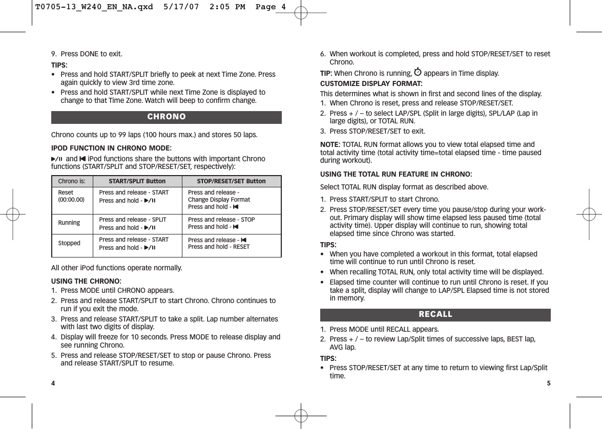 6. When workout is completed, press and hold STOP/RESET/SET to resetChrono.TIP: When Chrono is running, wappears in Time display.CUSTOMIZE DISPLAY FORMAT:This determines what is shown in first and second lines of the display.1. When Chrono is reset, press and release STOP/RESET/SET.2. Press + / – to select LAP/SPL (Split in large digits), SPL/LAP (Lap inlarge digits), or TOTAL RUN.3. Press STOP/RESET/SET to exit.NOTE: TOTAL RUN format allows you to view total elapsed time andtotal activity time (total activity time=total elapsed time - time pausedduring workout).USING THE TOTAL RUN FEATURE IN CHRONO:Select TOTAL RUN display format as described above.1. Press START/SPLIT to start Chrono.2. Press STOP/RESET/SET every time you pause/stop during your work-out. Primary display will show time elapsed less paused time (totalactivity time). Upper display will continue to run, showing totalelapsed time since Chrono was started.TIPS:• When you have completed a workout in this format, total elapsedtime will continue to run until Chrono is reset.• When recalling TOTAL RUN, only total activity time will be displayed.• Elapsed time counter will continue to run until Chrono is reset. If youtake a split, display will change to LAP/SPL Elapsed time is not storedin memory.RECALL1. Press MODE until RECALL appears.2. Press + / – to review Lap/Split times of successive laps, BEST lap,AVG lap.TIPS:• Press STOP/RESET/SET at any time to return to viewing first Lap/Splittime.59. Press DONE to exit.TIPS:• Press and hold START/SPLIT briefly to peek at next Time Zone. Pressagain quickly to view 3rd time zone.• Press and hold START/SPLIT while next Time Zone is displayed tochange to that Time Zone. Watch will beep to confirm change.CHRONOChrono counts up to 99 laps (100 hours max.) and stores 50 laps.IPOD FUNCTION IN CHRONO MODE:pand UiPod functions share the buttons with important Chronofunctions (START/SPLIT and STOP/RESET/SET, respectively):All other iPod functions operate normally.USING THE CHRONO:1. Press MODE until CHRONO appears.2. Press and release START/SPLIT to start Chrono. Chrono continues torun if you exit the mode.3. Press and release START/SPLIT to take a split. Lap number alternateswith last two digits of display.4. Display will freeze for 10 seconds. Press MODE to release display andsee running Chrono.5. Press and release STOP/RESET/SET to stop or pause Chrono. Pressand release START/SPLIT to resume.4Chrono is: START/SPLIT Button STOP/RESET/SET ButtonReset(00:00.00)Press and release - STARTPress and hold - pPress and release - Change Display FormatPress and hold - URunning Press and release - SPLITPress and hold - pPress and release - STOPPress and hold - UStopped Press and release - STARTPress and hold - pPress and release - UPress and hold - RESETT0705-13_W240_EN_NA.qxd  5/17/07  2:05 PM  Page 4