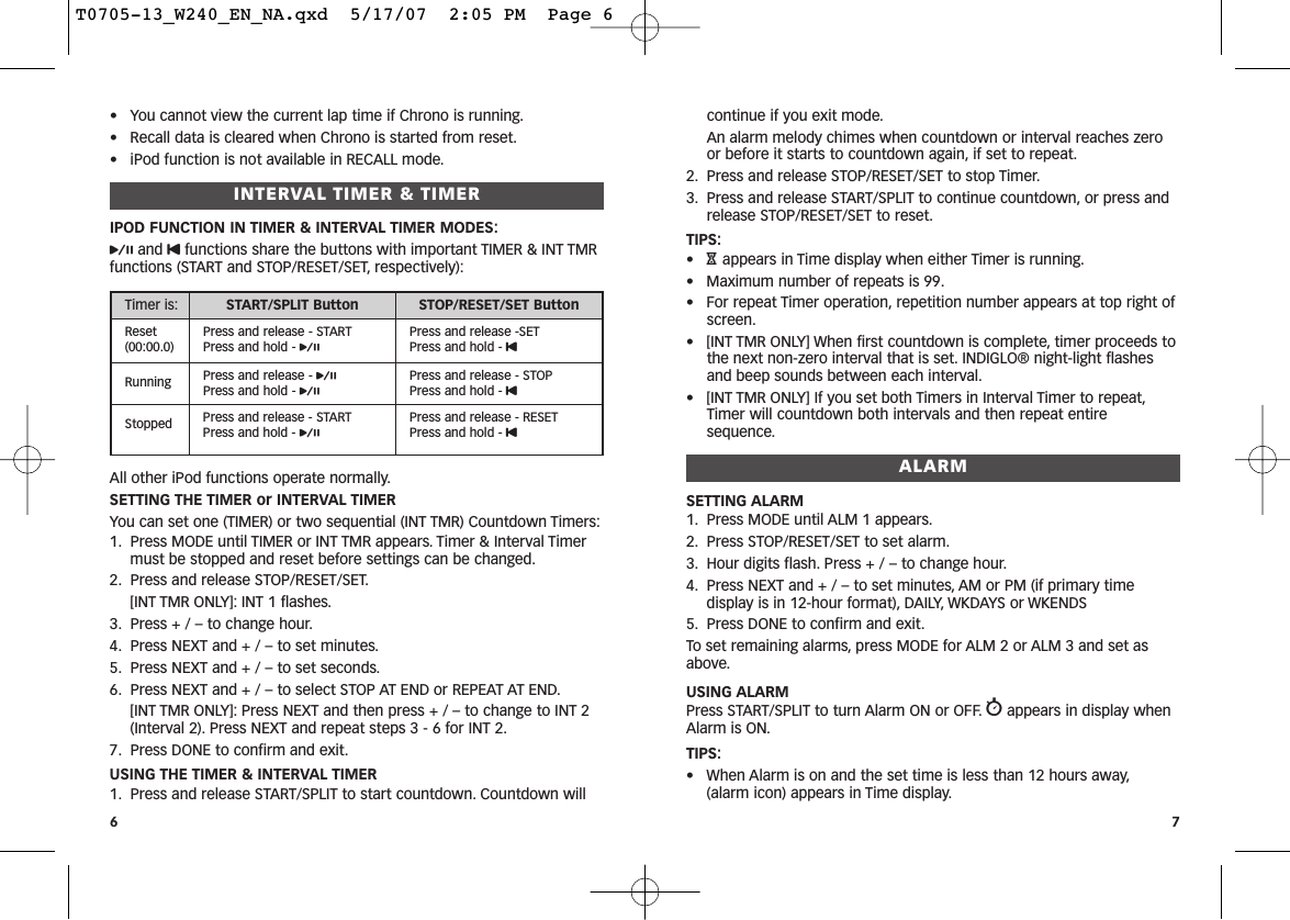 continue if you exit mode.An alarm melody chimes when countdown or interval reaches zeroor before it starts to countdown again, if set to repeat.2. Press and release STOP/RESET/SET to stop Timer.3. Press and release START/SPLIT to continue countdown, or press andrelease STOP/RESET/SET to reset.TIPS:•Happears in Time display when either Timer is running.• Maximum number of repeats is 99.• For repeat Timer operation, repetition number appears at top right ofscreen.• [INT TMR ONLY] When first countdown is complete, timer proceeds tothe next non-zero interval that is set. INDIGLO® night-light flashesand beep sounds between each interval.• [INT TMR ONLY] If you set both Timers in Interval Timer to repeat,Timer will countdown both intervals and then repeat entiresequence.ALARMSETTING ALARM1. Press MODE until ALM 1 appears.2. Press STOP/RESET/SET to set alarm.3. Hour digits flash. Press + / – to change hour.4. Press NEXT and + / – to set minutes, AM or PM (if primary timedisplay is in 12-hour format), DAILY, WKDAYS or WKENDS5. Press DONE to confirm and exit.To set remaining alarms, press MODE for ALM 2 or ALM 3 and set asabove.USING ALARMPress START/SPLIT to turn Alarm ON or OFF. wappears in display whenAlarm is ON.TIPS:• When Alarm is on and the set time is less than 12 hours away,(alarm icon) appears in Time display.7• You cannot view the current lap time if Chrono is running.• Recall data is cleared when Chrono is started from reset.• iPod function is not available in RECALL mode.INTERVAL TIMER &amp; TIMERIPOD FUNCTION IN TIMER &amp; INTERVAL TIMER MODES:pand Ufunctions share the buttons with important TIMER &amp; INT TMRfunctions (START and STOP/RESET/SET, respectively):All other iPod functions operate normally.SETTING THE TIMER or INTERVAL TIMERYou can set one (TIMER) or two sequential (INT TMR) Countdown Timers:1. Press MODE until TIMER or INT TMR appears. Timer &amp; Interval Timermust be stopped and reset before settings can be changed.2. Press and release STOP/RESET/SET.[INT TMR ONLY]: INT 1 flashes.3. Press + / – to change hour.4. Press NEXT and + / – to set minutes.5. Press NEXT and + / – to set seconds.6. Press NEXT and + / – to select STOP AT END or REPEAT AT END.[INT TMR ONLY]: Press NEXT and then press + / – to change to INT 2(Interval 2). Press NEXT and repeat steps 3 - 6 for INT 2.7. Press DONE to confirm and exit.USING THE TIMER &amp; INTERVAL TIMER1. Press and release START/SPLIT to start countdown. Countdown will6Timer is: START/SPLIT Button STOP/RESET/SET ButtonReset(00:00.0)Press and release - STARTPress and hold - pPress and release -SETPress and hold - URunning Press and release - pPress and hold - pPress and release - STOPPress and hold - UStopped Press and release - STARTPress and hold - pPress and release - RESETPress and hold - UT0705-13_W240_EN_NA.qxd  5/17/07  2:05 PM  Page 6