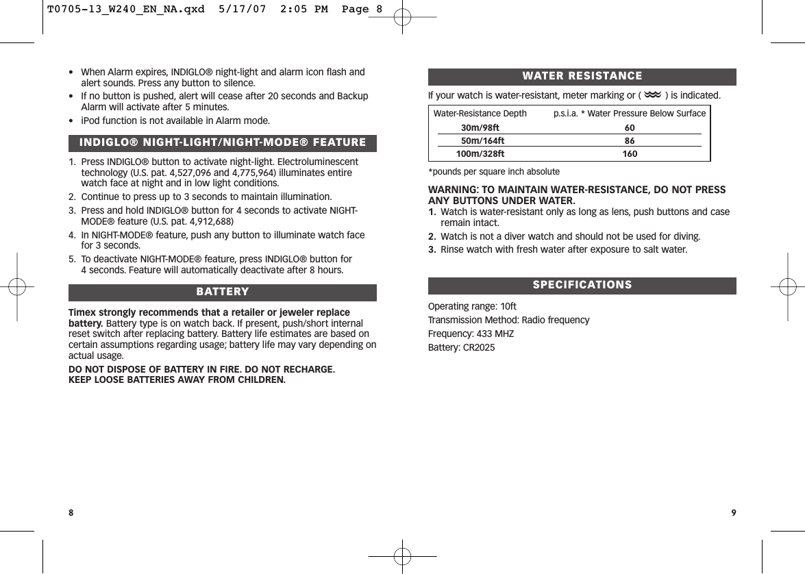 WATER RESISTANCEIf your watch is water-resistant, meter marking or (O) is indicated.*pounds per square inch absoluteWARNING: TO MAINTAIN WATER-RESISTANCE, DO NOT PRESSANY BUTTONS UNDER WATER.1. Watch is water-resistant only as long as lens, push buttons and caseremain intact.2. Watch is not a diver watch and should not be used for diving.3. Rinse watch with fresh water after exposure to salt water.SPECIFICATIONSOperating range: 10ftTransmission Method: Radio frequencyFrequency: 433 MHZBattery: CR20259• When Alarm expires, INDIGLO® night-light and alarm icon flash andalert sounds. Press any button to silence.• If no button is pushed, alert will cease after 20 seconds and BackupAlarm will activate after 5 minutes.• iPod function is not available in Alarm mode.INDIGLO® NIGHT-LIGHT/NIGHT-MODE® FEATURE1. Press INDIGLO® button to activate night-light. Electroluminescenttechnology (U.S. pat. 4,527,096 and 4,775,964) illuminates entirewatch face at night and in low light conditions.2. Continue to press up to 3 seconds to maintain illumination.3. Press and hold INDIGLO® button for 4 seconds to activate NIGHT-MODE® feature (U.S. pat. 4,912,688)4. In NIGHT-MODE® feature, push any button to illuminate watch facefor 3 seconds.5. To deactivate NIGHT-MODE® feature, press INDIGLO® button for 4 seconds. Feature will automatically deactivate after 8 hours.BATTERYTimex strongly recommends that a retailer or jeweler replacebattery. Battery type is on watch back. If present, push/short internalreset switch after replacing battery. Battery life estimates are based oncertain assumptions regarding usage; battery life may vary depending onactual usage.DO NOT DISPOSE OF BATTERY IN FIRE. DO NOT RECHARGE.KEEP LOOSE BATTERIES AWAY FROM CHILDREN.8Water-Resistance Depth p.s.i.a. * Water Pressure Below Surface30m/98ft 6050m/164ft 86100m/328ft 160T0705-13_W240_EN_NA.qxd  5/17/07  2:05 PM  Page 8