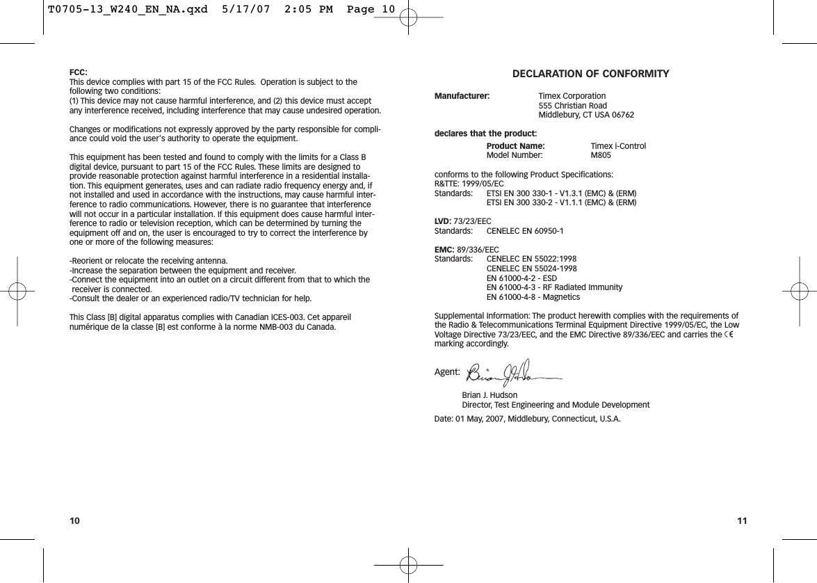 FCC:This device complies with part 15 of the FCC Rules. Operation is subject to thefollowing two conditions:(1) This device may not cause harmful interference, and (2) this device must acceptany interference received, including interference that may cause undesired operation.Changes or modifications not expressly approved by the party responsible for compli-ance could void the user&apos;s authority to operate the equipment.This equipment has been tested and found to comply with the limits for a Class Bdigital device, pursuant to part 15 of the FCC Rules. These limits are designed toprovide reasonable protection against harmful interference in a residential installa-tion. This equipment generates, uses and can radiate radio frequency energy and, ifnot installed and used in accordance with the instructions, may cause harmful inter-ference to radio communications. However, there is no guarantee that interferencewill not occur in a particular installation. If this equipment does cause harmful inter-ference to radio or television reception, which can be determined by turning theequipment off and on, the user is encouraged to try to correct the interference byone or more of the following measures:-Reorient or relocate the receiving antenna.-Increase the separation between the equipment and receiver.-Connect the equipment into an outlet on a circuit different from that to which thereceiver is connected.-Consult the dealer or an experienced radio/TV technician for help.This Class [B] digital apparatus complies with Canadian ICES-003. Cet appareilnumérique de la classe [B] est conforme à la norme NMB-003 du Canada.DECLARATION OF CONFORMITYManufacturer: Timex Corporation555 Christian RoadMiddlebury, CT USA 06762declares that the product:Product Name: Timex i-ControlModel Number: M805conforms to the following Product Specifications:R&amp;TTE: 1999/05/ECStandards: ETSI EN 300 330-1 - V1.3.1 (EMC) &amp; (ERM) ETSI EN 300 330-2 - V1.1.1 (EMC) &amp; (ERM)LVD: 73/23/EECStandards: CENELEC EN 60950-1EMC: 89/336/EECStandards: CENELEC EN 55022:1998CENELEC EN 55024-1998EN 61000-4-2 - ESDEN 61000-4-3 - RF Radiated ImmunityEN 61000-4-8 - MagneticsSupplemental Information: The product herewith complies with the requirements ofthe Radio &amp; Telecommunications Terminal Equipment Directive 1999/05/EC, the LowVoltage Directive 73/23/EEC, and the EMC Directive 89/336/EEC and carries the 7marking accordingly.Agent:Brian J. HudsonDirector, Test Engineering and Module DevelopmentDate: 01 May, 2007, Middlebury, Connecticut, U.S.A.1110T0705-13_W240_EN_NA.qxd  5/17/07  2:05 PM  Page 10