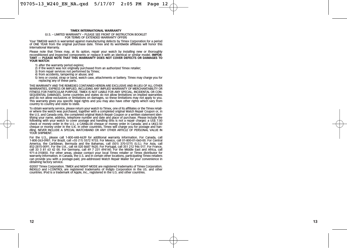 13TIMEX INTERNATIONAL WARRANTY(U.S. – LIMITED WARRANTY – PLEASE SEE FRONT OF INSTRUCTION BOOKLET FOR TERMS OF EXTENDED WARRANTY OFFER)Your TIMEX® watch is warranted against manufacturing defects by Timex Corporation for a periodof ONE YEAR from the original purchase date. Timex and its worldwide affiliates will honor thisInternational Warranty.Please note that Timex may, at its option, repair your watch by installing new or thoroughlyreconditioned and inspected components or replace it with an identical or similar model. IMPOR-TANT — PLEASE NOTE THAT THIS WARRANTY DOES NOT COVER DEFECTS OR DAMAGES TOYOUR WATCH:1) after the warranty period expires;2) if the watch was not originally purchased from an authorized Timex retailer;3) from repair services not performed by Timex;4) from accidents, tampering or abuse; and5) lens or crystal, strap or band, watch case, attachments or battery. Timex may charge you forreplacing any of these parts.THIS WARRANTY AND THE REMEDIES CONTAINED HEREIN ARE EXCLUSIVE AND IN LIEU OF ALL OTHERWARRANTIES, EXPRESS OR IMPLIED, INCLUDING ANY IMPLIED WARRANTY OF MERCHANTABILITY ORFITNESS FOR PARTICULAR PURPOSE. TIMEX IS NOT LIABLE FOR ANY SPECIAL, INCIDENTAL OR CON-SEQUENTIAL DAMAGES. Some countries and states do not allow limitations on implied warrantiesand do not allow exclusions or limitations on damages, so these limitations may not apply to you.This warranty gives you specific legal rights and you may also have other rights which vary fromcountry to country and state to state.To obtain warranty service, please return your watch to Timex, one of its affiliates or the Timex retail-er where the watch was purchased, together with a completed original Watch Repair Coupon or, inthe U.S. and Canada only, the completed original Watch Repair Coupon or a written statement iden-tifying your name, address, telephone number and date and place of purchase. Please include thefollowing with your watch to cover postage and handling (this is not a repair charge): a US$ 7.00check or money order in the U.S.; a CAN$6.00 cheque or money order in Canada; and a UK£2.50cheque or money order in the U.K. In other countries, Timex will charge you for postage and han-dling. NEVER INCLUDE A SPECIAL WATCHBAND OR ANY OTHER ARTICLE OF PERSONAL VALUE INYOUR SHIPMENT.For the U.S., please call 1-800-448-4639 for additional warranty information. For Canada, call 1-800-263-0981. For Brazil, call +55 (11) 5572 9733. For Mexico, call 01-800-01-060-00. For CentralAmerica, the Caribbean, Bermuda and the Bahamas, call (501) 370-5775 (U.S.). For Asia, call 852-2815-0091. For the U.K., call 44 020 8687 9620. For Portugal, call 351 212 946 017. For France,call 33 3 81 63 42 00. For Germany, call 49 7 231 494140. For the Middle East and Africa, call 971-4-310850. For other areas, please contact your local Timex retailer or Timex distributor forwarranty information. In Canada, the U.S. and in certain other locations, participating Timex retailerscan provide you with a postage-paid, pre-addressed Watch Repair Mailer for your convenience inobtaining factory service.©2007 Timex Corporation. TIMEX and NIGHT-MODE are registered trademarks of Timex Corporation.INDIGLO and I-CONTROL are registered trademarks of Indiglo Corporation in the US. and othercountries. iPod is a trademark of Apple, Inc., registered in the U.S. and other countries.12T0705-13_W240_EN_NA.qxd  5/17/07  2:05 PM  Page 12