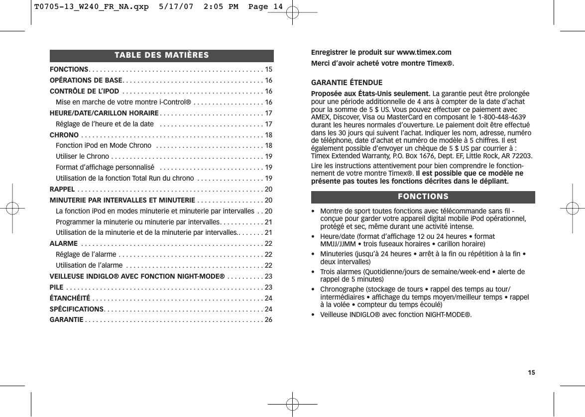 Enregistrer le produit sur www.timex.comMerci d’avoir acheté votre montre Timex®.GARANTIE ÉTENDUEProposée aux États-Unis seulement. La garantie peut être prolongéepour une période additionnelle de 4 ans à compter de la date d’achatpour la somme de 5 $ US. Vous pouvez effectuer ce paiement avecAMEX, Discover, Visa ou MasterCard en composant le 1-800-448-4639durant les heures normales d’ouverture. Le paiement doit être effectuédans les 30 jours qui suivent l’achat. Indiquer les nom, adresse, numérode téléphone, date d’achat et numéro de modèle à 5 chiffres. Il estégalement possible d’envoyer un chèque de 5 $ US par courrier à :Timex Extended Warranty, P.O. Box 1676, Dept. EF, Little Rock, AR 72203.Lire les instructions attentivement pour bien comprendre le fonction-nement de votre montre Timex®. Il est possible que ce modèle neprésente pas toutes les fonctions décrites dans le dépliant.FONCTIONS• Montre de sport toutes fonctions avec télécommande sans fil -conçue pour garder votre appareil digital mobile iPod opérationnel,protégé et sec, même durant une activité intense.• Heure/date (format d’affichage 12 ou 24 heures • format MMJJ/JJMM • trois fuseaux horaires • carillon horaire)• Minuteries (jusqu’à 24 heures • arrêt à la fin ou répétition à la fin •deux intervalles)• Trois alarmes (Quotidienne/jours de semaine/week-end • alerte derappel de 5 minutes)• Chronographe (stockage de tours • rappel des temps au tour/intermédiaires • affichage du temps moyen/meilleur temps • rappel à la volée • compteur du temps écoulé)• Veilleuse INDIGLO® avec fonction NIGHT-MODE®.15TABLE DES MATIÈRESFONCTIONS. . . . . . . . . . . . . . . . . . . . . . . . . . . . . . . . . . . . . . . . . . . . . . . 15OPÉRATIONS DE BASE. . . . . . . . . . . . . . . . . . . . . . . . . . . . . . . . . . . . . . 16CONTRÔLE DE L’IPOD . . . . . . . . . . . . . . . . . . . . . . . . . . . . . . . . . . . . . . 16Mise en marche de votre montre i-Control® . . . . . . . . . . . . . . . . . . . 16HEURE/DATE/CARILLON HORAIRE . . . . . . . . . . . . . . . . . . . . . . . . . . . . 17Réglage de l’heure et de la date   . . . . . . . . . . . . . . . . . . . . . . . . . . . . 17CHRONO . . . . . . . . . . . . . . . . . . . . . . . . . . . . . . . . . . . . . . . . . . . . . . . . . 18Fonction iPod en Mode Chrono  . . . . . . . . . . . . . . . . . . . . . . . . . . . . . 18Utiliser le Chrono . . . . . . . . . . . . . . . . . . . . . . . . . . . . . . . . . . . . . . . . . 19Format d’affichage personnalisé  . . . . . . . . . . . . . . . . . . . . . . . . . . . . 19Utilisation de la fonction Total Run du chrono  . . . . . . . . . . . . . . . . . . 19RAPPEL . . . . . . . . . . . . . . . . . . . . . . . . . . . . . . . . . . . . . . . . . . . . . . . . . . 20MINUTERIE PAR INTERVALLES ET MINUTERIE . . . . . . . . . . . . . . . . . . 20La fonction iPod en modes minuterie et minuterie par intervalles  . . 20Programmer la minuterie ou minuterie par intervalles. . . . . . . . . . . . 21Utilisation de la minuterie et de la minuterie par intervalles.. . . . . . . 21ALARME . . . . . . . . . . . . . . . . . . . . . . . . . . . . . . . . . . . . . . . . . . . . . . . . . 22Réglage de l’alarme . . . . . . . . . . . . . . . . . . . . . . . . . . . . . . . . . . . . . . . 22Utilisation de l’alarme . . . . . . . . . . . . . . . . . . . . . . . . . . . . . . . . . . . . . 22VEILLEUSE INDIGLO® AVEC FONCTION NIGHT-MODE® . . . . . . . . . . 23PILE . . . . . . . . . . . . . . . . . . . . . . . . . . . . . . . . . . . . . . . . . . . . . . . . . . . . . 23ÉTANCHÉITÉ . . . . . . . . . . . . . . . . . . . . . . . . . . . . . . . . . . . . . . . . . . . . . . 24SPÉCIFICATIONS. . . . . . . . . . . . . . . . . . . . . . . . . . . . . . . . . . . . . . . . . . . 24GARANTIE . . . . . . . . . . . . . . . . . . . . . . . . . . . . . . . . . . . . . . . . . . . . . . . . 26T0705-13_W240_FR_NA.qxp  5/17/07  2:05 PM  Page 14