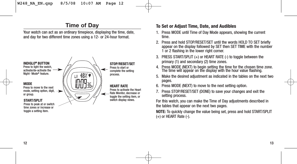 To Set or Adjust Time, Date, and Audibles1. Press MODE until Time of Day Mode appears, showing the currenttime.2. Press and hold STOP/RESET/SET until the words HOLD TO SET brieflyappear on the display followed by SET then SET TIME with the number1 or 2 flashing in the lower right corner.3. PRESS START/SPLIT (+) or HEART RATE (-) to toggle between theprimary (1) and secondary (2) time zones.4. Press MODE (NEXT) to begin setting the time for the chosen time zone.The time will appear on the display with the hour value flashing.5. Make the desired adjustment as indicated in the tables on the next twopages.6. Press MODE (NEXT) to move to the next setting option.7. Press STOP/RESET/SET (DONE) to save your changes and exit thesetting process.For this watch, you can make the Time of Day adjustments described inthe tables that appear on the next two pages.NOTE: To quickly change the value being set, press and hold START/SPLIT(+) or HEART Rate (-).12 13Time of DayYour watch can act as an ordinary timepiece, displaying the time, date,and day for two different time zones using a 12- or 24-hour format.START/SPLITPress to peak at or switchtime zones or increase ortoggle a setting item.STOP/RESET/SETPress to start orcomplete the settingprocess.HEART RATEPress to activate the HeartRate Monitor, decrease ortoggle the setting item, orswitch display views.MODEPress to move to the nextmode, setting option, digit,or group.INDIGLO®®BUTTONPress to light the watch,activate/de-activate theNight- Mode®feature.W248_NA_EN.qxp   8/5/08  10:07 AM  Page 12