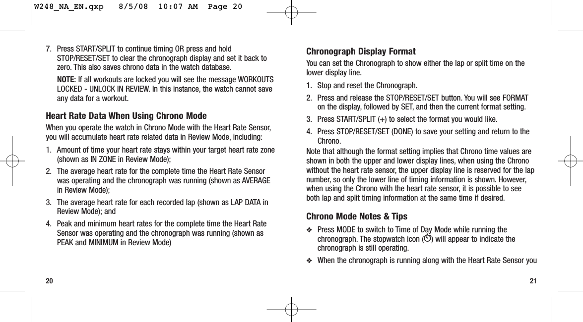 217. Press START/SPLIT to continue timing OR press and holdSTOP/RESET/SET to clear the chronograph display and set it back tozero. This also saves chrono data in the watch database.NOTE: If all workouts are locked you will see the message WORKOUTSLOCKED - UNLOCK IN REVIEW. In this instance, the watch cannot saveany data for a workout.Heart Rate Data When Using Chrono ModeWhen you operate the watch in Chrono Mode with the Heart Rate Sensor,you will accumulate heart rate related data in Review Mode, including:1. Amount of time your heart rate stays within your target heart rate zone(shown as IN ZONE in Review Mode);2. The average heart rate for the complete time the Heart Rate Sensorwas operating and the chronograph was running (shown as AVERAGEin Review Mode); 3. The average heart rate for each recorded lap (shown as LAP DATA inReview Mode); and 4. Peak and minimum heart rates for the complete time the Heart RateSensor was operating and the chronograph was running (shown asPEAK and MINIMUM in Review Mode)20Chronograph Display FormatYou can set the Chronograph to show either the lap or split time on thelower display line.1. Stop and reset the Chronograph.2. Press and release the STOP/RESET/SET button. You will see FORMATon the display, followed by SET, and then the current format setting.3. Press START/SPLIT (+) to select the format you would like.4. Press STOP/RESET/SET (DONE) to save your setting and return to theChrono.Note that although the format setting implies that Chrono time values areshown in both the upper and lower display lines, when using the Chronowithout the heart rate sensor, the upper display line is reserved for the lapnumber, so only the lower line of timing information is shown. However,when using the Chrono with the heart rate sensor, it is possible to seeboth lap and split timing information at the same time if desired.Chrono Mode Notes &amp; Tips❖Press MODE to switch to Time of Day Mode while running thechronograph. The stopwatch icon (W) will appear to indicate thechronograph is still operating.❖When the chronograph is running along with the Heart Rate Sensor youW248_NA_EN.qxp   8/5/08  10:07 AM  Page 20