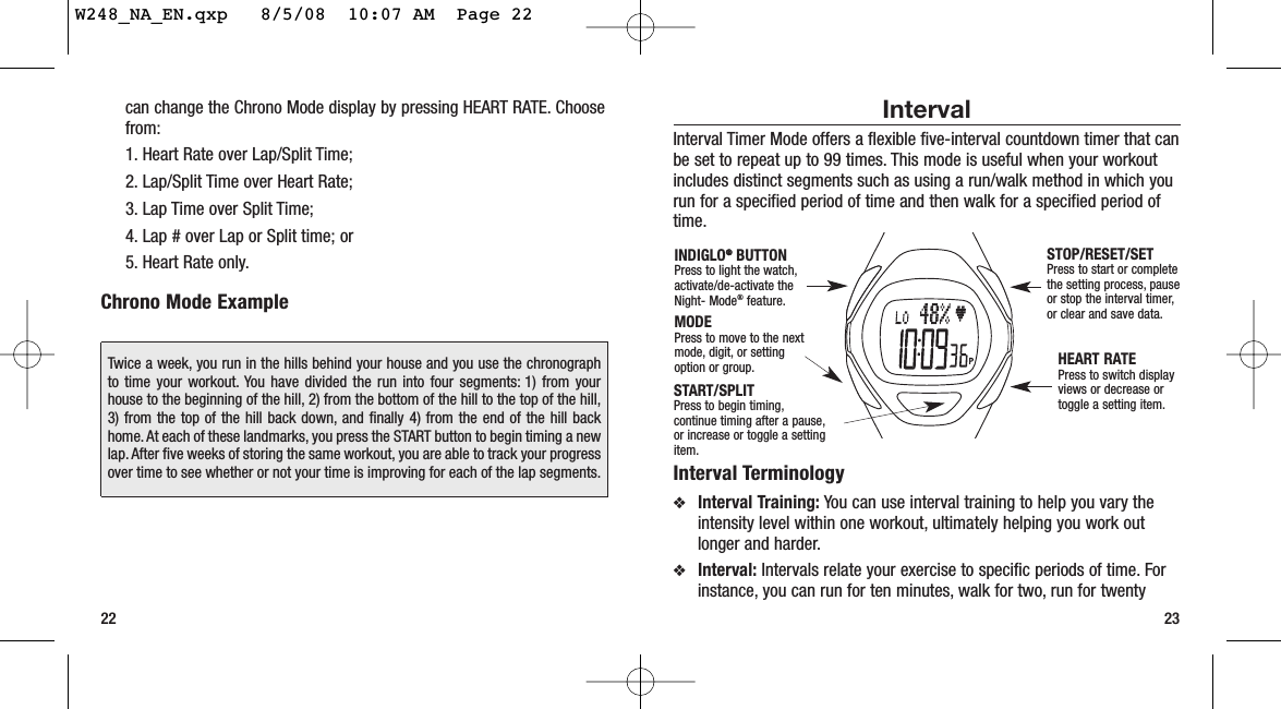 Interval Interval Timer Mode offers a flexible five-interval countdown timer that canbe set to repeat up to 99 times. This mode is useful when your workoutincludes distinct segments such as using a run/walk method in which yourun for a specified period of time and then walk for a specified period oftime.Interval Terminology❖Interval Training: You can use interval training to help you vary theintensity level within one workout, ultimately helping you work outlonger and harder.❖Interval: Intervals relate your exercise to specific periods of time. Forinstance, you can run for ten minutes, walk for two, run for twenty23can change the Chrono Mode display by pressing HEART RATE. Choosefrom:1. Heart Rate over Lap/Split Time; 2. Lap/Split Time over Heart Rate;3. Lap Time over Split Time;4. Lap # over Lap or Split time; or 5. Heart Rate only.Chrono Mode Example22START/SPLITPress to begin timing,continue timing after a pause,or increase or toggle a settingitem.STOP/RESET/SETPress to start or completethe setting process, pauseor stop the interval timer,or clear and save data.HEART RATEPress to switch displayviews or decrease ortoggle a setting item.MODEPress to move to the nextmode, digit, or settingoption or group.INDIGLO®®BUTTONPress to light the watch,activate/de-activate theNight- Mode®feature.Twice a week, you run in the hills behind your house and you use the chronographto time your workout. You have divided the run into four segments: 1) from yourhouse to the beginning of the hill, 2) from the bottom of the hill to the top of the hill,3) from the top of the hill back down, and finally 4) from the end of the hill backhome.At each of these landmarks, you press the START button to begin timing a newlap. After five weeks of storing the same workout, you are able to track your progressover time to see whether or not your time is improving for each of the lap segments.W248_NA_EN.qxp   8/5/08  10:07 AM  Page 22