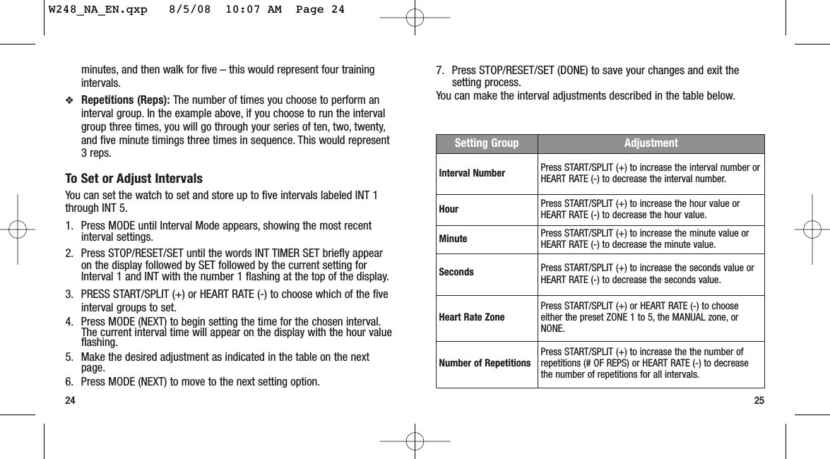 25minutes, and then walk for five – this would represent four trainingintervals.❖Repetitions (Reps): The number of times you choose to perform aninterval group. In the example above, if you choose to run the intervalgroup three times, you will go through your series of ten, two, twenty,and five minute timings three times in sequence. This would represent3 reps.To Set or Adjust IntervalsYou can set the watch to set and store up to five intervals labeled INT 1through INT 5.1. Press MODE until Interval Mode appears, showing the most recentinterval settings.2. Press STOP/RESET/SET until the words INT TIMER SET briefly appearon the display followed by SET followed by the current setting forInterval 1 and INT with the number 1 flashing at the top of the display.3. PRESS START/SPLIT (+) or HEART RATE (-) to choose which of the fiveinterval groups to set.4. Press MODE (NEXT) to begin setting the time for the chosen interval.The current interval time will appear on the display with the hour valueflashing.5. Make the desired adjustment as indicated in the table on the nextpage.6. Press MODE (NEXT) to move to the next setting option.247. Press STOP/RESET/SET (DONE) to save your changes and exit thesetting process.You can make the interval adjustments described in the table below.Setting Group AdjustmentInterval Number Press START/SPLIT (+) to increase the interval number orHEART RATE (-) to decrease the interval number.Hour Press START/SPLIT (+) to increase the hour value orHEART RATE (-) to decrease the hour value.Minute Press START/SPLIT (+) to increase the minute value orHEART RATE (-) to decrease the minute value.Seconds Press START/SPLIT (+) to increase the seconds value orHEART RATE (-) to decrease the seconds value.Heart Rate Zone Press START/SPLIT (+) or HEART RATE (-) to chooseeither the preset ZONE 1 to 5, the MANUAL zone, orNONE.Number of Repetitions Press START/SPLIT (+) to increase the the number ofrepetitions (# OF REPS) or HEART RATE (-) to decreasethe number of repetitions for all intervals.W248_NA_EN.qxp   8/5/08  10:07 AM  Page 24