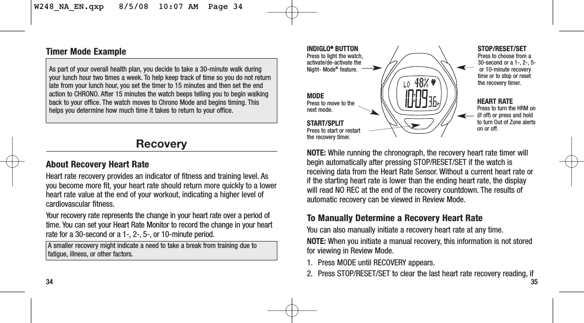 NOTE: While running the chronograph, the recovery heart rate timer willbegin automatically after pressing STOP/RESET/SET if the watch isreceiving data from the Heart Rate Sensor. Without a current heart rate orif the starting heart rate is lower than the ending heart rate, the displaywill read NO REC at the end of the recovery countdown. The results ofautomatic recovery can be viewed in Review Mode.To Manually Determine a Recovery Heart RateYou can also manually initiate a recovery heart rate at any time.NOTE: When you initiate a manual recovery, this information is not storedfor viewing in Review Mode.1. Press MODE until RECOVERY appears.2. Press STOP/RESET/SET to clear the last heart rate recovery reading, if35Timer Mode ExampleRecoveryAbout Recovery Heart RateHeart rate recovery provides an indicator of fitness and training level. Asyou become more fit, your heart rate should return more quickly to a lowerheart rate value at the end of your workout, indicating a higher level ofcardiovascular fitness.Your recovery rate represents the change in your heart rate over a period oftime. You can set your Heart Rate Monitor to record the change in your heartrate for a 30-second or a 1-, 2-, 5-, or 10-minute period.34START/SPLITPress to start or restartthe recovery timer.STOP/RESET/SETPress to choose from a30-second or a 1-, 2-, 5-or 10-minute recoverytime or to stop or resetthe recovery timer.MODEPress to move to thenext mode.INDIGLO®®BUTTONPress to light the watch,activate/de-activate theNight- Mode®feature.HEART RATEPress to turn the HRM on(if off) or press and hold to turn Out of Zone alertson or off.A smaller recovery might indicate a need to take a break from training due tofatigue, illness, or other factors.As part of your overall health plan, you decide to take a 30-minute walk duringyour lunch hour two times a week. To help keep track of time so you do not returnlate from your lunch hour, you set the timer to 15 minutes and then set the endaction to CHRONO. After 15 minutes the watch beeps telling you to begin walkingback to your office. The watch moves to Chrono Mode and begins timing. Thishelps you determine how much time it takes to return to your office.W248_NA_EN.qxp   8/5/08  10:07 AM  Page 34