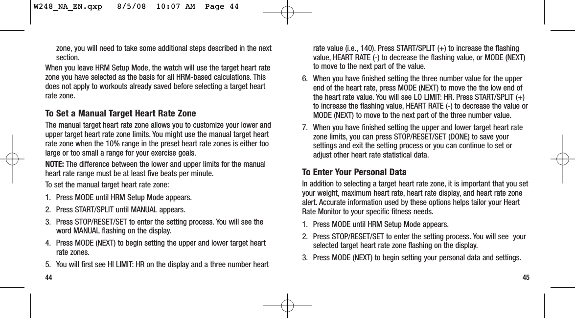 45zone, you will need to take some additional steps described in the nextsection.When you leave HRM Setup Mode, the watch will use the target heart ratezone you have selected as the basis for all HRM-based calculations. Thisdoes not apply to workouts already saved before selecting a target heartrate zone.To Set a Manual Target Heart Rate ZoneThe manual target heart rate zone allows you to customize your lower andupper target heart rate zone limits. You might use the manual target heartrate zone when the 10% range in the preset heart rate zones is either toolarge or too small a range for your exercise goals.NOTE: The difference between the lower and upper limits for the manualheart rate range must be at least five beats per minute.To set the manual target heart rate zone:1. Press MODE until HRM Setup Mode appears.2. Press START/SPLIT until MANUAL appears.3. Press STOP/RESET/SET to enter the setting process. You will see theword MANUAL flashing on the display.4. Press MODE (NEXT) to begin setting the upper and lower target heartrate zones.5. You will first see HI LIMIT: HR on the display and a three number heart44rate value (i.e., 140). Press START/SPLIT (+) to increase the flashingvalue, HEART RATE (-) to decrease the flashing value, or MODE (NEXT)to move to the next part of the value.6. When you have finished setting the three number value for the upperend of the heart rate, press MODE (NEXT) to move the the low end ofthe heart rate value. You will see LO LIMIT: HR. Press START/SPLIT (+)to increase the flashing value, HEART RATE (-) to decrease the value orMODE (NEXT) to move to the next part of the three number value.7. When you have finished setting the upper and lower target heart ratezone limits, you can press STOP/RESET/SET (DONE) to save yoursettings and exit the setting process or you can continue to set oradjust other heart rate statistical data.To Enter Your Personal DataIn addition to selecting a target heart rate zone, it is important that you setyour weight, maximum heart rate, heart rate display, and heart rate zonealert. Accurate information used by these options helps tailor your HeartRate Monitor to your specific fitness needs.1. Press MODE until HRM Setup Mode appears.2. Press STOP/RESET/SET to enter the setting process. You will see  yourselected target heart rate zone flashing on the display.3. Press MODE (NEXT) to begin setting your personal data and settings.W248_NA_EN.qxp   8/5/08  10:07 AM  Page 44