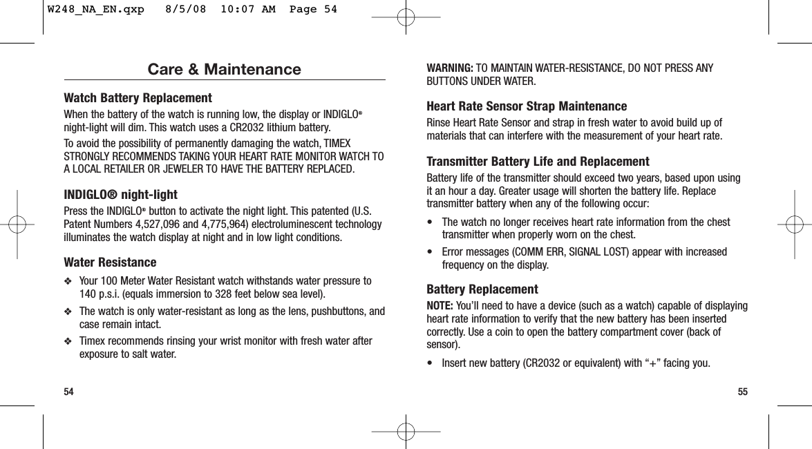 55Care &amp; MaintenanceWatch Battery ReplacementWhen the battery of the watch is running low, the display or INDIGLO®night-light will dim. This watch uses a CR2032 lithium battery.To avoid the possibility of permanently damaging the watch, TIMEXSTRONGLY RECOMMENDS TAKING YOUR HEART RATE MONITOR WATCH TOA LOCAL RETAILER OR JEWELER TO HAVE THE BATTERY REPLACED.INDIGLO® night-lightPress the INDIGLO®button to activate the night light. This patented (U.S.Patent Numbers 4,527,096 and 4,775,964) electroluminescent technologyilluminates the watch display at night and in low light conditions.Water Resistance❖Your 100 Meter Water Resistant watch withstands water pressure to140 p.s.i. (equals immersion to 328 feet below sea level).❖The watch is only water-resistant as long as the lens, pushbuttons, andcase remain intact.❖Timex recommends rinsing your wrist monitor with fresh water afterexposure to salt water.54WARNING: TO MAINTAIN WATER-RESISTANCE, DO NOT PRESS ANYBUTTONS UNDER WATER.Heart Rate Sensor Strap MaintenanceRinse Heart Rate Sensor and strap in fresh water to avoid build up ofmaterials that can interfere with the measurement of your heart rate.Transmitter Battery Life and ReplacementBattery life of the transmitter should exceed two years, based upon usingit an hour a day. Greater usage will shorten the battery life. Replacetransmitter battery when any of the following occur:• The watch no longer receives heart rate information from the chesttransmitter when properly worn on the chest.• Error messages (COMM ERR, SIGNAL LOST) appear with increasedfrequency on the display.Battery ReplacementNOTE: You’ll need to have a device (such as a watch) capable of displayingheart rate information to verify that the new battery has been insertedcorrectly. Use a coin to open the battery compartment cover (back ofsensor).• Insert new battery (CR2032 or equivalent) with “+” facing you.W248_NA_EN.qxp   8/5/08  10:07 AM  Page 54