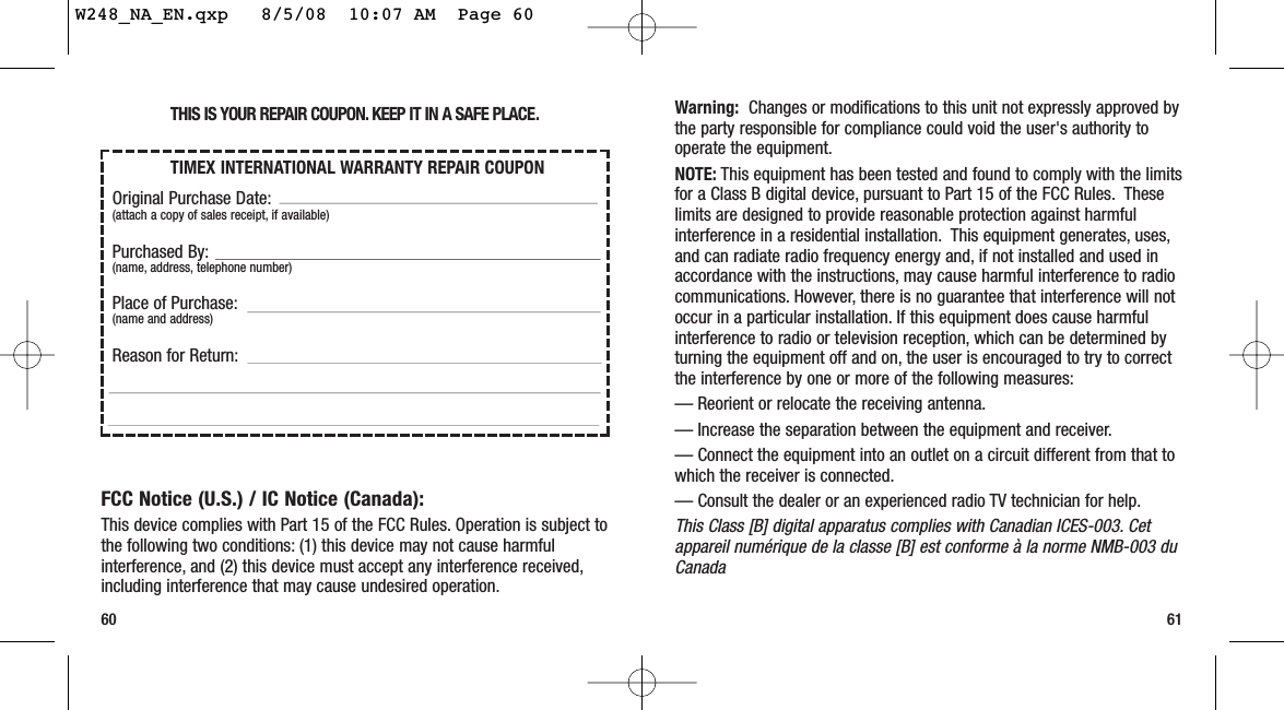 Warning: Changes or modifications to this unit not expressly approved bythe party responsible for compliance could void the user&apos;s authority tooperate the equipment.NOTE: This equipment has been tested and found to comply with the limitsfor a Class B digital device, pursuant to Part 15 of the FCC Rules. Theselimits are designed to provide reasonable protection against harmfulinterference in a residential installation. This equipment generates, uses,and can radiate radio frequency energy and, if not installed and used inaccordance with the instructions, may cause harmful interference to radiocommunications. However, there is no guarantee that interference will notoccur in a particular installation. If this equipment does cause harmfulinterference to radio or television reception, which can be determined byturning the equipment off and on, the user is encouraged to try to correctthe interference by one or more of the following measures:— Reorient or relocate the receiving antenna.— Increase the separation between the equipment and receiver.— Connect the equipment into an outlet on a circuit different from that towhich the receiver is connected.— Consult the dealer or an experienced radio TV technician for help.This Class [B] digital apparatus complies with Canadian ICES-003. Cetappareil numérique de la classe [B] est conforme à la norme NMB-003 duCanada60 61THIS IS YOUR REPAIR COUPON. KEEP IT IN A SAFE PLACE.FCC Notice (U.S.) / IC Notice (Canada):This device complies with Part 15 of the FCC Rules. Operation is subject tothe following two conditions: (1) this device may not cause harmfulinterference, and (2) this device must accept any interference received,including interference that may cause undesired operation.TIMEX INTERNATIONAL WARRANTY REPAIR COUPONOriginal Purchase Date:(attach a copy of sales receipt, if available)Purchased By:(name, address, telephone number)Place of Purchase:(name and address)Reason for Return:W248_NA_EN.qxp   8/5/08  10:07 AM  Page 60