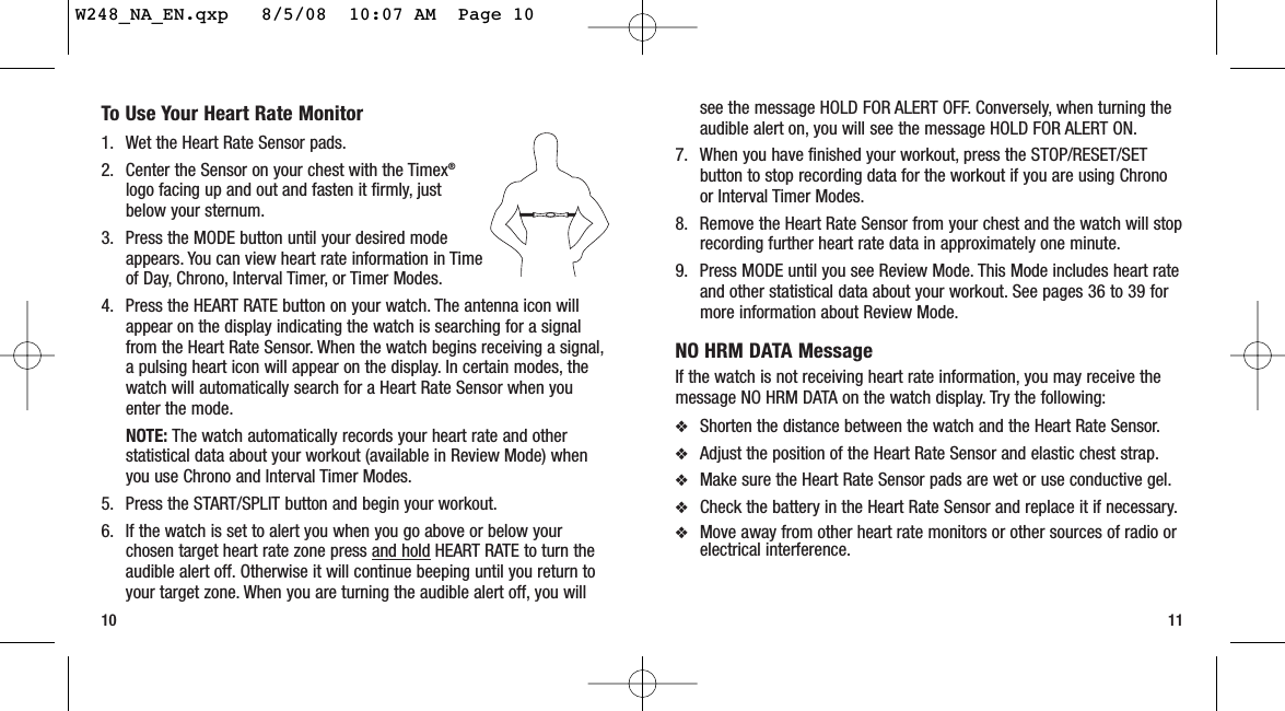 11To Use Your Heart Rate Monitor1. Wet the Heart Rate Sensor pads.2. Center the Sensor on your chest with the Timex®logo facing up and out and fasten it firmly, justbelow your sternum.3. Press the MODE button until your desired modeappears. You can view heart rate information in Timeof Day, Chrono, Interval Timer, or Timer Modes.4. Press the HEART RATE button on your watch. The antenna icon willappear on the display indicating the watch is searching for a signalfrom the Heart Rate Sensor. When the watch begins receiving a signal,a pulsing heart icon will appear on the display. In certain modes, thewatch will automatically search for a Heart Rate Sensor when youenter the mode.NOTE: The watch automatically records your heart rate and otherstatistical data about your workout (available in Review Mode) whenyou use Chrono and Interval Timer Modes.5. Press the START/SPLIT button and begin your workout.6. If the watch is set to alert you when you go above or below yourchosen target heart rate zone press and hold HEART RATE to turn theaudible alert off. Otherwise it will continue beeping until you return toyour target zone. When you are turning the audible alert off, you will10see the message HOLD FOR ALERT OFF. Conversely, when turning theaudible alert on, you will see the message HOLD FOR ALERT ON.7. When you have finished your workout, press the STOP/RESET/SETbutton to stop recording data for the workout if you are using Chronoor Interval Timer Modes.8. Remove the Heart Rate Sensor from your chest and the watch will stoprecording further heart rate data in approximately one minute.9. Press MODE until you see Review Mode. This Mode includes heart rateand other statistical data about your workout. See pages 36 to 39 formore information about Review Mode.NO HRM DATA MessageIf the watch is not receiving heart rate information, you may receive themessage NO HRM DATA on the watch display. Try the following:❖Shorten the distance between the watch and the Heart Rate Sensor.❖Adjust the position of the Heart Rate Sensor and elastic chest strap.❖Make sure the Heart Rate Sensor pads are wet or use conductive gel.❖Check the battery in the Heart Rate Sensor and replace it if necessary.❖Move away from other heart rate monitors or other sources of radio orelectrical interference.W248_NA_EN.qxp   8/5/08  10:07 AM  Page 10