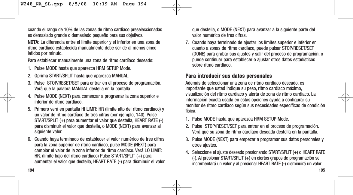 195194que destella, o MODE (NEXT) para avanzar a la siguiente parte delvalor numérico de tres cifras.7. Cuando haya terminado de ajustar los límites superior e inferior encuanto a zonas de ritmo cardíaco, puede pulsar STOP/RESET/SET(DONE) para grabar sus ajustes y salir del proceso de programación, opuede continuar para establecer o ajustar otros datos estadísticossobre ritmo cardíaco.Para introducir sus datos personalesAdemás de seleccionar una zona de ritmo cardíaco deseado, esimportante que usted indique su peso, ritmo cardíaco máximo,visualización del ritmo cardíaco y alerta de zona de ritmo cardíaco. Lainformación exacta usada en estas opciones ayuda a configurar sumonitor de ritmo cardíaco según sus necesidades específicas de condiciónfísica.1. Pulse MODE hasta que aparezca HRM SETUP Mode.2. Pulse  STOP/RESET/SET para entrar en el proceso de programación.Verá que su zona de ritmo cardíaco deseada destella en la pantalla.3. Pulse MODE (NEXT) para empezar a programar sus datos personales yotros ajustes.4. Seleccione el ajuste deseado presionando START/SPLIT (+) o HEART RATE(-). Al presionar START/SPLIT (+) en ciertos grupos de programación seincrementará un valor y al presionar HEART RATE (-) disminuirá un valor.cuando el rango de 10% de las zonas de ritmo cardíaco preseleccionadases demasiado grande o demasiado pequeño para sus objetivos.NOTA: La diferencia entre el límite superior y el inferior en una zona deritmo cardíaco establecida manualmente debe ser de al menos cincolatidos por minuto.Para establecer manualmente una zona de ritmo cardíaco deseado:1. Pulse MODE hasta que aparezca HRM SETUP Mode.2. Oprima START/SPLIT hasta que aparezca MANUAL.3. Pulse  STOP/RESET/SET para entrar en el proceso de programación.Verá que la palabra MANUAL destella en la pantalla.4. Pulse MODE (NEXT) para comenzar a programar la zona superior einferior de ritmo cardíaco.5. Primero verá en pantalla HI LIMIT: HR (límite alto del ritmo cardíaco) yun valor de ritmo cardíaco de tres cifras (por ejemplo, 140). PulseSTART/SPLIT (+) para aumentar el valor que destella, HEART RATE (-)para disminuir el valor que destella, o MODE (NEXT) para avanzar alsiguiente valor.6. Cuando haya terminado de establecer el valor numérico de tres cifraspara la zona superior de ritmo cardíaco, pulse MODE (NEXT) paracambiar el valor de la zona inferior de ritmo cardíaco. Verá LO LIMIT:HR. (límite bajo del ritmo cardíaco) Pulse START/SPLIT (+) paraaumentar el valor que destella, HEART RATE (-) para disminuir el valorW248_NA_SL.qxp  8/5/08  10:19 AM  Page 194