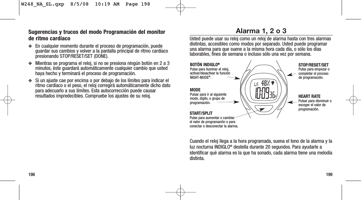 199198Alarma 1, 2 o 3Usted puede usar su reloj como un reloj de alarma hasta con tres alarmasdistintas, accesibles como modos por separado. Usted puede programaruna alarma para que suene a la misma hora cada día, o sólo los díaslaborables, fines de semana o incluso sólo una vez por semana.Cuando el reloj llega a la hora programada, suena el tono de la alarma y laluz nocturna INDIGLO®destella durante 20 segundos. Para ayudarle aidentificar qué alarma es la que ha sonado, cada alarma tiene una melodíadistinta.START/SPLITPulse para aumentar o cambiarel valor de programación o paraconectar o desconectar la alarma.STOP/RESET/SETPulse para empezar ocompletar el procesode programación.HEART RATEPulsar para disminuir oescoger el valor deprogramación.MODEPulsar para ir al siguiente modo, dígito, o grupo deprogramación.BOTÓN INDIGLO®®Pulse para iluminar el reloj,activar/desactivar la funciónNIGHT-MODE®.Sugerencias y trucos del modo Programación del monitorde ritmo cardíaco❖En cualquier momento durante el proceso de programación, puedeguardar sus cambios y volver a la pantalla principal de ritmo cardíacopresionando STOP/RESET/SET (DONE).❖Mientras se programa el reloj, si no se presiona ningún botón en 2 a 3minutos, éste guardará automáticamente cualquier cambio que ustedhaya hecho y terminará el proceso de programación.❖Si un ajuste cae por encima o por debajo de los límites para indicar elritmo cardíaco o el peso, el reloj corregirá automáticamente dicho datopara adecuarlo a sus límites. Esta autocorrección puede causarresultados impredecibles. Compruebe los ajustes de su reloj.W248_NA_SL.qxp  8/5/08  10:19 AM  Page 198