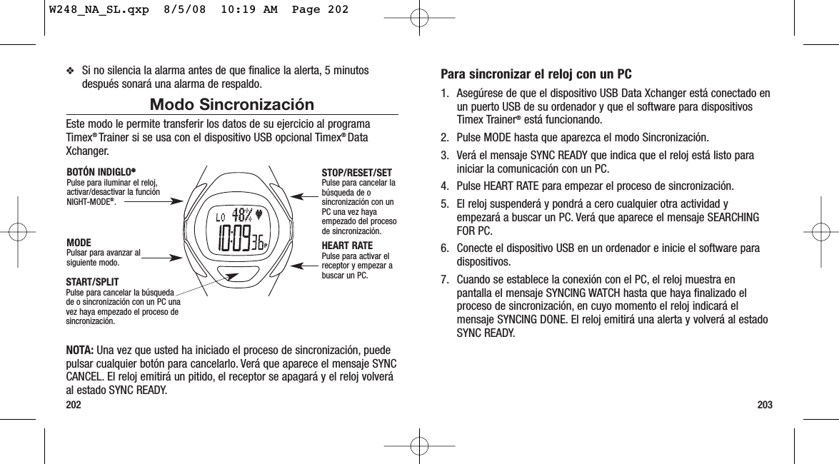 203202Para sincronizar el reloj con un PC1. Asegúrese de que el dispositivo USB Data Xchanger está conectado enun puerto USB de su ordenador y que el software para dispositivosTimex Trainer®está funcionando.2. Pulse MODE hasta que aparezca el modo Sincronización.3. Verá el mensaje SYNC READY que indica que el reloj está listo parainiciar la comunicación con un PC.4. Pulse HEART RATE para empezar el proceso de sincronización.5. El reloj suspenderá y pondrá a cero cualquier otra actividad yempezará a buscar un PC. Verá que aparece el mensaje SEARCHINGFOR PC.6. Conecte el dispositivo USB en un ordenador e inicie el software paradispositivos.7. Cuando se establece la conexión con el PC, el reloj muestra enpantalla el mensaje SYNCING WATCH hasta que haya finalizado elproceso de sincronización, en cuyo momento el reloj indicará elmensaje SYNCING DONE. El reloj emitirá una alerta y volverá al estadoSYNC READY.❖Si no silencia la alarma antes de que finalice la alerta, 5 minutosdespués sonará una alarma de respaldo.Modo SincronizaciónEste modo le permite transferir los datos de su ejercicio al programaTimex® Trainer si se usa con el dispositivo USB opcional Timex® DataXchanger.NOTA: Una vez que usted ha iniciado el proceso de sincronización, puedepulsar cualquier botón para cancelarlo. Verá que aparece el mensaje SYNCCANCEL. El reloj emitirá un pitido, el receptor se apagará y el reloj volveráal estado SYNC READY.START/SPLITPulse para cancelar la búsquedade o sincronización con un PC unavez haya empezado el proceso desincronización.STOP/RESET/SETPulse para cancelar labúsqueda de osincronización con unPC una vez hayaempezado del procesode sincronización.HEART RATEPulse para activar elreceptor y empezar abuscar un PC.MODEPulsar para avanzar alsiguiente modo.BOTÓN INDIGLO®®Pulse para iluminar el reloj,activar/desactivar la funciónNIGHT-MODE®.W248_NA_SL.qxp  8/5/08  10:19 AM  Page 202