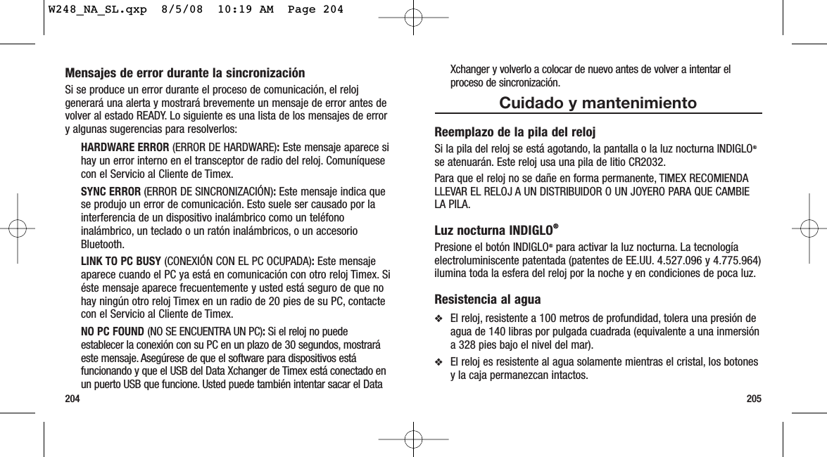 205204Xchanger y volverlo a colocar de nuevo antes de volver a intentar elproceso de sincronización.Cuidado y mantenimientoReemplazo de la pila del relojSi la pila del reloj se está agotando, la pantalla o la luz nocturna INDIGLO®se atenuarán. Este reloj usa una pila de litio CR2032.Para que el reloj no se dañe en forma permanente, TIMEX RECOMIENDALLEVAR EL RELOJ A UN DISTRIBUIDOR O UN JOYERO PARA QUE CAMBIELA PILA.Luz nocturna INDIGLO®Presione el botón INDIGLO®para activar la luz nocturna. La tecnologíaelectroluminiscente patentada (patentes de EE.UU. 4.527.096 y 4.775.964)ilumina toda la esfera del reloj por la noche y en condiciones de poca luz.Resistencia al agua❖El reloj, resistente a 100 metros de profundidad, tolera una presión deagua de 140 libras por pulgada cuadrada (equivalente a una inmersióna 328 pies bajo el nivel del mar).❖El reloj es resistente al agua solamente mientras el cristal, los botonesy la caja permanezcan intactos.Mensajes de error durante la sincronizaciónSi se produce un error durante el proceso de comunicación, el relojgenerará una alerta y mostrará brevemente un mensaje de error antes devolver al estado READY. Lo siguiente es una lista de los mensajes de errory algunas sugerencias para resolverlos:HARDWARE ERROR (ERROR DE HARDWARE):Este mensaje aparece sihay un error interno en el transceptor de radio del reloj. Comuníquesecon el Servicio al Cliente de Timex.SYNC ERROR (ERROR DE SINCRONIZACIÓN):Este mensaje indica quese produjo un error de comunicación. Esto suele ser causado por lainterferencia de un dispositivo inalámbrico como un teléfonoinalámbrico, un teclado o un ratón inalámbricos, o un accesorioBluetooth.LINK TO PC BUSY (CONEXIÓN CON EL PC OCUPADA):Este mensajeaparece cuando el PC ya está en comunicación con otro reloj Timex. Siéste mensaje aparece frecuentemente y usted está seguro de que nohay ningún otro reloj Timex en un radio de 20 pies de su PC, contactecon el Servicio al Cliente de Timex.NO PC FOUND (NO SE ENCUENTRA UN PC):Si el reloj no puedeestablecer la conexión con su PC en un plazo de 30 segundos, mostraráeste mensaje. Asegúrese de que el software para dispositivos estáfuncionando y que el USB del Data Xchanger de Timex está conectado enun puerto USB que funcione. Usted puede también intentar sacar el DataW248_NA_SL.qxp  8/5/08  10:19 AM  Page 204