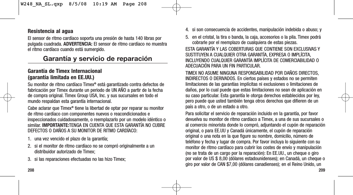 2092084. si son consecuencia de accidentes, manipulación indebida o abuso; y5. en el cristal, la tira o banda, la caja, accesorios o la pila. Timex podrácobrarle por el reemplazo de cualquiera de estas piezas.ESTA GARANTÍA Y LAS COBERTURAS QUE CONTIENE SON EXCLUSIVAS YSUSTITUYEN A CUALQUIER OTRA GARANTÍA, EXPRESA O IMPLÍCITA,INCLUYENDO CUALQUIER GARANTÍA IMPLÍCITA DE COMERCIABILIDAD OADECUACIÓN PARA UN FIN PARTICULAR.TIMEX NO ASUME NINGUNA RESPONSABILIDAD POR DAÑOS DIRECTOS,INDIRECTOS O DERIVADOS. En ciertos países y estados no se permitenlimitaciones de las garantías implícitas ni exclusiones o limitaciones dedaños, por lo cual puede que estas limitaciones no sean de aplicación ensu caso particular. Esta garantía le otorga derechos establecidos por ley,pero puede que usted también tenga otros derechos que difieren de unpaís a otro, o de un estado a otro.Para solicitar el servicio de reparación incluido en la garantía, por favordevuelva su monitor de ritmo cardíaco a Timex, a una de sus sucursales oal comercio minorista donde lo compró, adjuntando el cupón de reparaciónoriginal, o para EE.UU y Canadá únicamente, el cupón de reparaciónoriginal o una nota en la que figure su nombre, domicilio, número deteléfono y fecha y lugar de compra. Por favor incluya lo siguiente con sumonitor de ritmo cardíaco para cubrir los costes de envío y manipulación(no se trata de un cargo por la reparación): En EE.UU., un cheque o giropor valor de US $ 8,00 (dólares estadounidenses); en Canadá, un cheque ogiro por valor de CAN $7,00 (dólares canadienses); en el Reino Unido, unResistencia al aguaEl sensor de ritmo cardíaco soporta una presión de hasta 140 libras porpulgada cuadrada. ADVERTENCIA: El sensor de ritmo cardíaco no muestrael ritmo cardíaco cuando está sumergido.Garantía y servicio de reparaciónGarantía de Timex Internacional (garantía limitada en EE.UU.)Su monitor de ritmo cardíaco Timex®está garantizado contra defectos defabricación por Timex durante un periodo de UN AÑO a partir de la fechade compra original. Timex Group USA, Inc. y sus sucursales en todo elmundo respaldan esta garantía internacional.Cabe aclarar que Timex®tiene la libertad de optar por reparar su monitorde ritmo cardíaco con componentes nuevos o reacondicionados einspeccionados cuidadosamente, o reemplazarlo por un modelo idéntico osimilar. IMPORTANTE:TENGA EN CUENTA QUE ESTA GARANTÍA NO CUBREDEFECTOS O DAÑOS A SU MONITOR DE RITMO CARDÍACO:1. una vez vencido el plazo de la garantía;2. si el monitor de ritmo cardíaco no se compró originalmente a undistribuidor autorizado de Timex;3. si las reparaciones efectuadas no las hizo Timex;W248_NA_SL.qxp  8/5/08  10:19 AM  Page 208