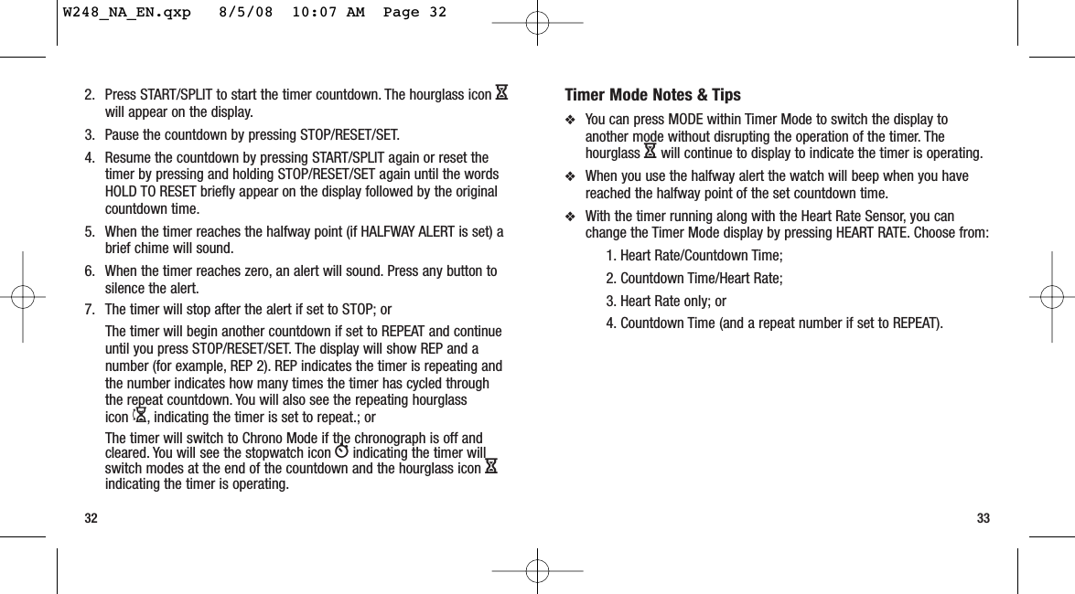 32 33Timer Mode Notes &amp; Tips❖You can press MODE within Timer Mode to switch the display toanother mode without disrupting the operation of the timer. Thehourglass Hwill continue to display to indicate the timer is operating.❖When you use the halfway alert the watch will beep when you havereached the halfway point of the set countdown time.❖With the timer running along with the Heart Rate Sensor, you canchange the Timer Mode display by pressing HEART RATE. Choose from:1. Heart Rate/Countdown Time; 2. Countdown Time/Heart Rate; 3. Heart Rate only; or4. Countdown Time (and a repeat number if set to REPEAT).2. Press START/SPLIT to start the timer countdown. The hourglass icon Hwill appear on the display.3. Pause the countdown by pressing STOP/RESET/SET.4. Resume the countdown by pressing START/SPLIT again or reset thetimer by pressing and holding STOP/RESET/SET again until the wordsHOLD TO RESET briefly appear on the display followed by the originalcountdown time.5. When the timer reaches the halfway point (if HALFWAY ALERT is set) abrief chime will sound.6. When the timer reaches zero, an alert will sound. Press any button tosilence the alert.7. The timer will stop after the alert if set to STOP; orThe timer will begin another countdown if set to REPEAT and continueuntil you press STOP/RESET/SET. The display will show REP and anumber (for example, REP 2). REP indicates the timer is repeating andthe number indicates how many times the timer has cycled throughthe repeat countdown. You will also see the repeating hourglass icon I, indicating the timer is set to repeat.; orThe timer will switch to Chrono Mode if the chronograph is off andcleared. You will see the stopwatch icon Windicating the timer willswitch modes at the end of the countdown and the hourglass icon Hindicating the timer is operating.W248_NA_EN.qxp   8/5/08  10:07 AM  Page 32