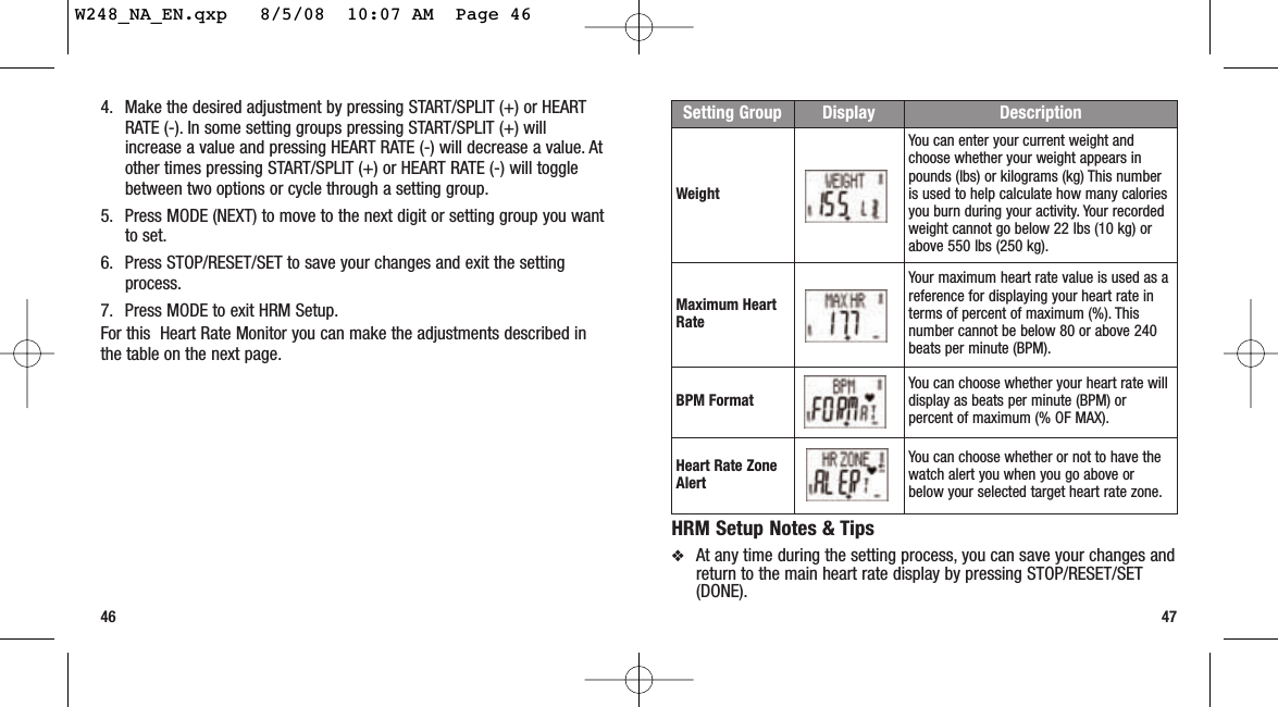 474. Make the desired adjustment by pressing START/SPLIT (+) or HEARTRATE (-). In some setting groups pressing START/SPLIT (+) willincrease a value and pressing HEART RATE (-) will decrease a value. Atother times pressing START/SPLIT (+) or HEART RATE (-) will togglebetween two options or cycle through a setting group.5. Press MODE (NEXT) to move to the next digit or setting group you wantto set.6. Press STOP/RESET/SET to save your changes and exit the settingprocess.7. Press MODE to exit HRM Setup.For this  Heart Rate Monitor you can make the adjustments described inthe table on the next page.46HRM Setup Notes &amp; Tips❖At any time during the setting process, you can save your changes andreturn to the main heart rate display by pressing STOP/RESET/SET(DONE).Setting Group Display DescriptionWeightYou can enter your current weight andchoose whether your weight appears inpounds (lbs) or kilograms (kg) This numberis used to help calculate how many caloriesyou burn during your activity. Your recordedweight cannot go below 22 lbs (10 kg) orabove 550 lbs (250 kg).Maximum HeartRateYour maximum heart rate value is used as areference for displaying your heart rate interms of percent of maximum (%). Thisnumber cannot be below 80 or above 240beats per minute (BPM).BPM Format You can choose whether your heart rate willdisplay as beats per minute (BPM) orpercent of maximum (% OF MAX).Heart Rate ZoneAlertYou can choose whether or not to have thewatch alert you when you go above orbelow your selected target heart rate zone.W248_NA_EN.qxp   8/5/08  10:07 AM  Page 46