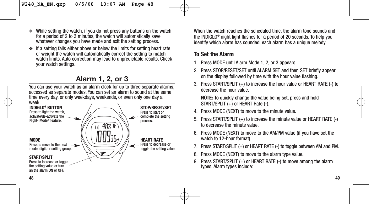 When the watch reaches the scheduled time, the alarm tone sounds andthe INDIGLO®night light flashes for a period of 20 seconds. To help youidentify which alarm has sounded, each alarm has a unique melody.To Set the Alarm1. Press MODE until Alarm Mode 1, 2, or 3 appears.2. Press STOP/RESET/SET until ALARM SET and then SET briefly appearon the display followed by time with the hour value flashing.3. Press START/SPLIT (+) to increase the hour value or HEART RATE (-) todecrease the hour value.NOTE: To quickly change the value being set, press and holdSTART/SPLIT (+) or HEART Rate (-).4. Press MODE (NEXT) to move to the minute value.5. Press START/SPLIT (+) to increase the minute value or HEART RATE (-)to decrease the minute value.6. Press MODE (NEXT) to move to the AM/PM value (if you have set thewatch to 12-hour format).7. Press START/SPLIT (+) or HEART RATE (-) to toggle between AM and PM.8. Press MODE (NEXT) to move to the alarm type value.9. Press START/SPLIT (+) or HEART RATE (-) to move among the alarmtypes. Alarm types include:48 49❖While setting the watch, if you do not press any buttons on the watchfor a period of 2 to 3 minutes, the watch will automatically savewhatever changes you have made and exit the setting process.❖If a setting falls either above or below the limits for setting heart rateor weight the watch will automatically correct the setting to matchwatch limits. Auto correction may lead to unpredictable results. Checkyour watch settings.Alarm 1, 2, or 3You can use your watch as an alarm clock for up to three separate alarms,accessed as separate modes. You can set an alarm to sound at the sametime every day, or only weekdays, weekends, or even only one day aweek.START/SPLITPress to increase or togglethe setting value or turnan the alarm ON or OFF.STOP/RESET/SETPress to start orcomplete the settingprocess.HEART RATEPress to decrease ortoggle the setting value.MODEPress to move to the nextmode, digit, or setting group.INDIGLO®®BUTTONPress to light the watch,activate/de-activate theNight- Mode®feature.W248_NA_EN.qxp   8/5/08  10:07 AM  Page 48