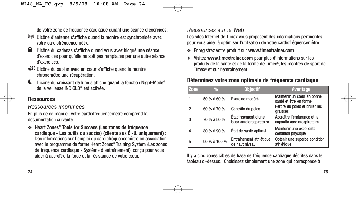 Ressources sur le WebLes sites Internet de Timex vous proposent des informations pertinentespour vous aider à optimiser l’utilisation de votre cardiofréquencemètre.❖Enregistrez votre produit sur www.timextrainer.com.❖Visitez www.timextrainer.com pour plus d’informations sur lesproduits de la santé et de la forme de Timex®, les montres de sport deTimex®et sur l’entraînement.Déterminez votre zone optimale de fréquence cardiaqueIl y a cinq zones cibles de base de fréquence cardiaque décrites dans letableau ci-dessus. Choisissez simplement une zone qui corresponde à75de votre zone de fréquence cardiaque durant une séance d’exercices.5L’icône d’antenne s’affiche quand la montre est synchronisée avecvotre cardiofréquencemètre.lL’icône du cadenas s’affiche quand vous avez bloqué une séanced’exercices pour qu’elle ne soit pas remplacée par une autre séanced’exercices.eL’icône du sablier avec un cœur s’affiche quand la montrechronomètre une récupération.kL’icône du croissant de lune s’affiche quand la fonction Night-Mode®de la veilleuse INDIGLO®est activée.RessourcesRessources impriméesEn plus de ce manuel, votre cardiofréquencemètre comprend ladocumentation suivante :❖Heart Zones®Tools for Success (Les zones de fréquencecardiaque - Les outils du succès) (clients aux É.-U. uniquement) :Des informations sur l’emploi du cardiofréquencemètre en associationavec le programme de forme Heart Zones® Training System (Les zonesde fréquence cardiaque - Système d’entraînement), conçu pour vousaider à accroître la force et la résistance de votre cœur.74Zone %  Objectif Avantage150 % à 60 % Exercice modéré Maintenir un cœur en bonnesanté et être en forme260 % à 70 % Contrôle du poids Perdre du poids et brûler lesgraisses370 % à 80 % Établissement d’unebase cardiorespiratoire Accroître l’endurance et lacapacité cardiorespiratoire480 % à 90 % État de santé optimal Maintenir une excellentecondition physique590 % à 100 % Entraînement athlétiquede haut niveau Obtenir une superbe conditionathlétiqueW248_NA_FC.qxp  8/5/08  10:08 AM  Page 74