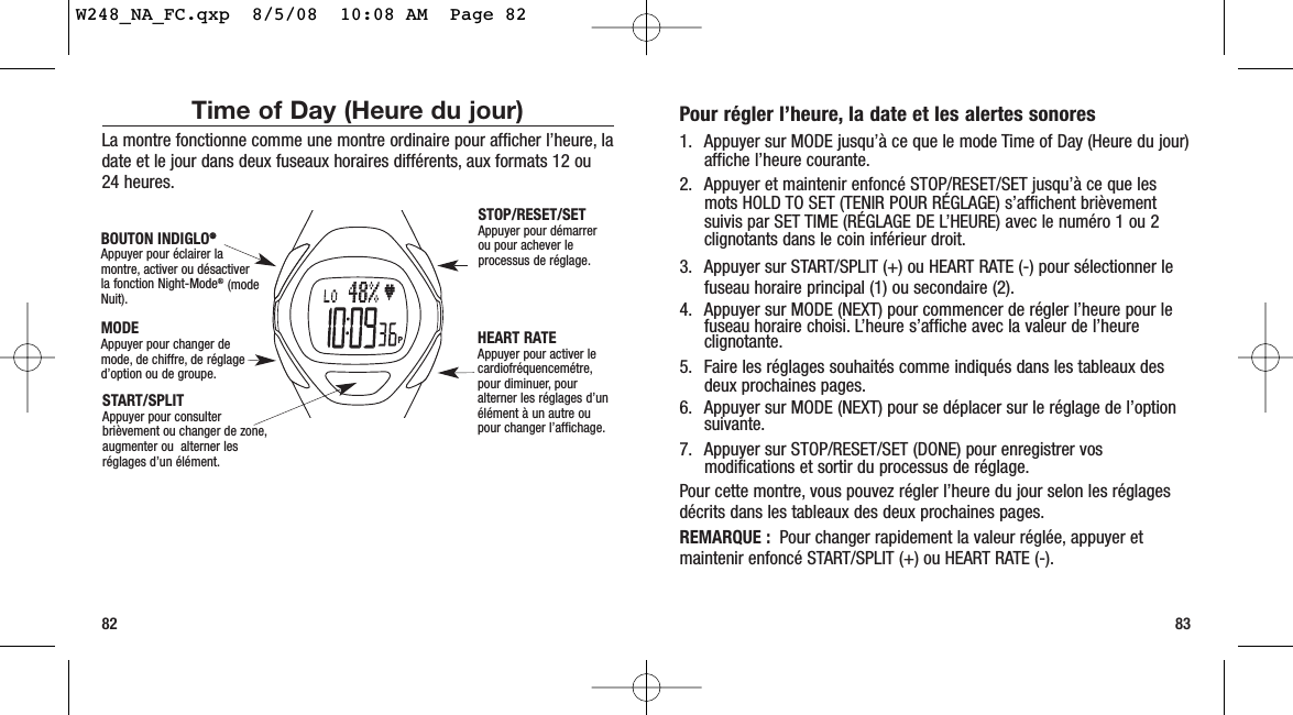 Pour régler l’heure, la date et les alertes sonores1. Appuyer sur MODE jusqu’à ce que le mode Time of Day (Heure du jour)affiche l’heure courante.2. Appuyer et maintenir enfoncé STOP/RESET/SET jusqu’à ce que lesmots HOLD TO SET (TENIR POUR RÉGLAGE) s’affichent brièvementsuivis par SET TIME (RÉGLAGE DE L’HEURE) avec le numéro 1 ou 2clignotants dans le coin inférieur droit.3. Appuyer sur START/SPLIT (+) ou HEART RATE (-) pour sélectionner lefuseau horaire principal (1) ou secondaire (2).4. Appuyer sur MODE (NEXT) pour commencer de régler l’heure pour lefuseau horaire choisi. L’heure s’affiche avec la valeur de l’heureclignotante.5. Faire les réglages souhaités comme indiqués dans les tableaux desdeux prochaines pages.6. Appuyer sur MODE (NEXT) pour se déplacer sur le réglage de l’optionsuivante.7. Appuyer sur STOP/RESET/SET (DONE) pour enregistrer vosmodifications et sortir du processus de réglage.Pour cette montre, vous pouvez régler l’heure du jour selon les réglagesdécrits dans les tableaux des deux prochaines pages.REMARQUE : Pour changer rapidement la valeur réglée, appuyer etmaintenir enfoncé START/SPLIT (+) ou HEART RATE (-).83Time of Day (Heure du jour)La montre fonctionne comme une montre ordinaire pour afficher l’heure, ladate et le jour dans deux fuseaux horaires différents, aux formats 12 ou24 heures.82START/SPLIT Appuyer pour consulterbrièvement ou changer de zone,augmenter ou  alterner lesréglages d’un élément.STOP/RESET/SET Appuyer pour démarrerou pour achever leprocessus de réglage.HEART RATE Appuyer pour activer lecardiofréquencemétre,pour diminuer, pouralterner les réglages d’unélément à un autre oupour changer l’affichage.MODEAppuyer pour changer demode, de chiffre, de réglaged’option ou de groupe.BOUTON INDIGLO®®Appuyer pour éclairer lamontre, activer ou désactiverla fonction Night-Mode®(modeNuit).W248_NA_FC.qxp  8/5/08  10:08 AM  Page 82