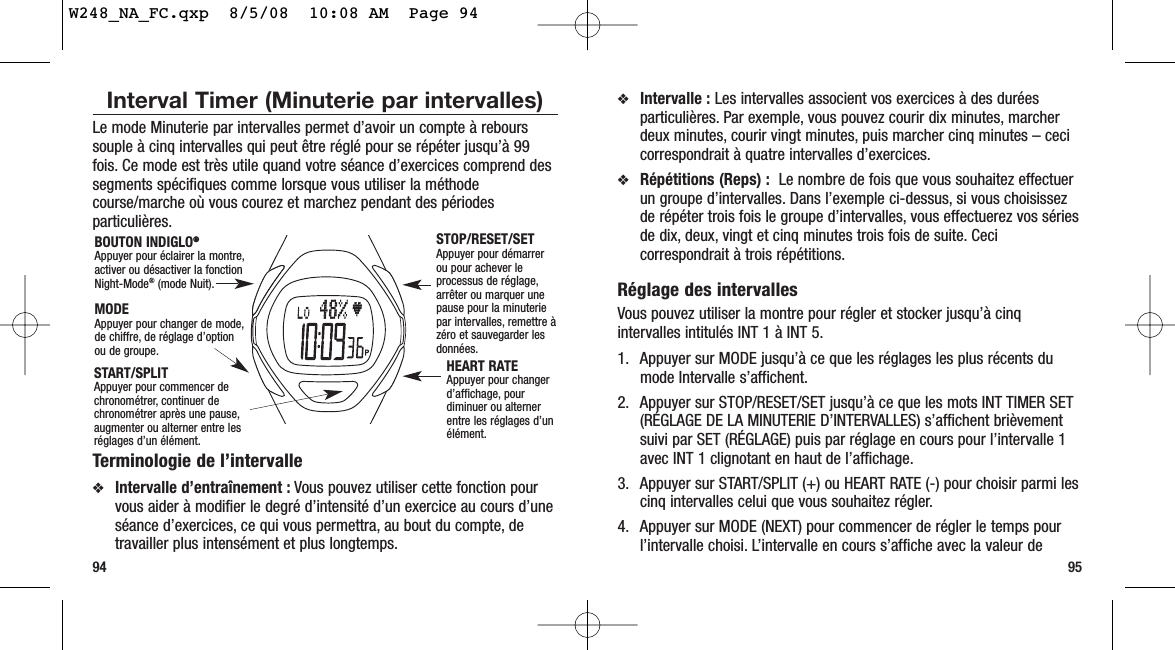 9594❖Intervalle : Les intervalles associent vos exercices à des duréesparticulières. Par exemple, vous pouvez courir dix minutes, marcherdeux minutes, courir vingt minutes, puis marcher cinq minutes – cecicorrespondrait à quatre intervalles d’exercices.❖Répétitions (Reps) : Le nombre de fois que vous souhaitez effectuerun groupe d’intervalles. Dans l’exemple ci-dessus, si vous choisissezde répéter trois fois le groupe d’intervalles, vous effectuerez vos sériesde dix, deux, vingt et cinq minutes trois fois de suite. Cecicorrespondrait à trois répétitions.Réglage des intervallesVous pouvez utiliser la montre pour régler et stocker jusqu’à cinqintervalles intitulés INT 1 à INT 5.1. Appuyer sur MODE jusqu’à ce que les réglages les plus récents dumode Intervalle s’affichent.2. Appuyer sur STOP/RESET/SET jusqu’à ce que les mots INT TIMER SET(RÉGLAGE DE LA MINUTERIE D’INTERVALLES) s’affichent brièvementsuivi par SET (RÉGLAGE) puis par réglage en cours pour l’intervalle 1avec INT 1 clignotant en haut de l’affichage.3. Appuyer sur START/SPLIT (+) ou HEART RATE (-) pour choisir parmi lescinq intervalles celui que vous souhaitez régler.4. Appuyer sur MODE (NEXT) pour commencer de régler le temps pourl’intervalle choisi. L’intervalle en cours s’affiche avec la valeur deInterval Timer (Minuterie par intervalles) Le mode Minuterie par intervalles permet d’avoir un compte à rebourssouple à cinq intervalles qui peut être réglé pour se répéter jusqu’à 99fois. Ce mode est très utile quand votre séance d’exercices comprend dessegments spécifiques comme lorsque vous utiliser la méthodecourse/marche où vous courez et marchez pendant des périodesparticulières.Terminologie de l’intervalle❖Intervalle d’entraînement : Vous pouvez utiliser cette fonction pourvous aider à modifier le degré d’intensité d’un exercice au cours d’uneséance d’exercices, ce qui vous permettra, au bout du compte, detravailler plus intensément et plus longtemps.STOP/RESET/SET Appuyer pour démarrerou pour achever leprocessus de réglage,arrêter ou marquer unepause pour la minuteriepar intervalles, remettre àzéro et sauvegarder lesdonnées.HEART RATE Appuyer pour changerd’affichage, pourdiminuer ou alternerentre les réglages d’unélément.MODEAppuyer pour changer de mode,de chiffre, de réglage d’optionou de groupe.BOUTON INDIGLO®®Appuyer pour éclairer la montre,activer ou désactiver la fonctionNight-Mode®(mode Nuit).START/SPLIT Appuyer pour commencer dechronométrer, continuer dechronométrer après une pause,augmenter ou alterner entre lesréglages d’un élément.W248_NA_FC.qxp  8/5/08  10:08 AM  Page 94