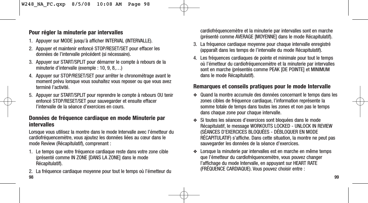 98 99cardiofréquencemètre et la minuterie par intervalles sont en marche(présenté comme AVERAGE [MOYENNE] dans le mode Récapitulatif).3. La fréquence cardiaque moyenne pour chaque intervalle enregistré(apparaît dans les temps de l’intervalle du mode Récapitulatif).4. Les fréquences cardiaques de pointe et minimale pour tout le tempsoù l’émetteur du cardiofréquencemètre et la minuterie par intervallessont en marche (présentés comme PEAK [DE POINTE] et MINIMUMdans le mode Récapitulatif).Remarques et conseils pratiques pour le mode Intervalle❖Quand la montre accumule des données concernant le temps dans leszones cibles de fréquence cardiaque, l’information représente lasomme totale de temps dans toutes les zones et non pas le tempsdans chaque zone pour chaque intervalle.❖Si toutes les séances d’exercices sont bloquées dans le modeRécapitulatif, le message WORKOUTS LOCKED - UNLOCK IN REVIEW(SÉANCES D’EXERCICES BLOQUÉES - DÉBLOQUER EN MODERÉCAPITULATIF) s’affiche. Dans cette situation, la montre ne peut passauvegarder les données de la séance d’exercices.❖Lorsque la minuterie par intervalles est en marche en même tempsque l’émetteur du cardiofréquencemètre, vous pouvez changerl’affichage du mode Intervalle, en appuyant sur HEART RATE(FRÉQUENCE CARDIAQUE). Vous pouvez choisir entre :Pour régler la minuterie par intervalles 1. Appuyer sur MODE jusqu’à afficher INTERVAL (INTERVALLE).2. Appuyer et maintenir enfoncé STOP/RESET/SET pour effacer lesdonnées de l’intervalle précédent (si nécessaire).3. Appuyer sur START/SPLIT pour démarrer le compte à rebours de laminuterie d’intervalle (exemple : 10, 9, 8,…)4. Appuyer sur STOP/RESET/SET pour arrêter le chronométrage avant lemoment prévu lorsque vous souhaitez vous reposer ou que vous avezterminé l’activité.5. Appuyer sur START/SPLIT pour reprendre le compte à rebours OU tenirenfoncé STOP/RESET/SET pour sauvegarder et ensuite effacerl’intervalle de la séance d’exercices en cours.Données de fréquence cardiaque en mode Minuterie parintervallesLorsque vous utilisez la montre dans le mode Intervalle avec l’émetteur ducardiofréquencemètre, vous ajoutez les données liées au cœur dans lemode Review (Récapitulatif), comprenant :1. Le temps que votre fréquence cardiaque reste dans votre zone cible(présenté comme IN ZONE [DANS LA ZONE] dans le modeRécapitulatif).2. La fréquence cardiaque moyenne pour tout le temps où l’émetteur duW248_NA_FC.qxp  8/5/08  10:08 AM  Page 98