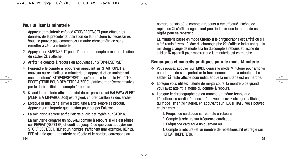 nombre de fois où le compte à rebours a été effectué. L’icône derépétition Is’affiche également pour indiquer que la minuterie estréglée pour se répéter ouLa minuterie passe en mode Chrono si le chronographe est arrêté ou s’ila été remis à zéro. L’icône du chronographe Ws’affiche indiquant que laminuterie change de mode à la fin du compte à rebours et l’icône dusablier Happaraît pour montrer que la minuterie est en marche.Remarques et conseils pratiques pour le mode Minuterie❖Vous pouvez appuyer sur MODE depuis le mode Minuterie pour afficherun autre mode sans perturber le fonctionnement de la minuterie. Lesablier Hreste affiché pour indiquer que la minuterie est en marche.❖Lorsque vous utilisez l’alerte de mi-parcours, la montre bipe quandvous avez atteint la moitié du compte à rebours.❖Lorsque le chronographe est en marche en même temps quel’émetteur du cardiofréquencemètre, vous pouvez changer l’affichagedu mode Timer (Minuterie), en appuyant sur HEART RATE. Vous pouvezchoisir entre :1. Fréquence cardiaque sur compte à rebours 2. Compte à rebours sur fréquence cardiaque 3. Fréquence cardiaque uniquement ou4. Compte à rebours (et un nombre de répétitions s’il est réglé surREPEAT [RÉPÉTER]).105Pour utiliser la minuterie1. Appuyer et maintenir enfoncé STOP/RESET/SET pour effacer lesdonnées de la précédente utilisation de la minuterie (si nécessaire).Vous ne pouvez pas commencer un autre chronométrage sansremettre à zéro la minuterie.2. Appuyer sur START/SPLIT pour démarrer le compte à rebours. L’icônedu sablier Hs’affiche.3. Arrêter le compte à rebours en appuyant sur STOP/RESET/SET.4. Reprendre le compte à rebours en appuyant sur START/SPLIT ànouveau ou réinitialiser la minuterie en appuyant et en maintenantencore enfoncé STOP/RESET/SET jusqu’à ce que les mots HOLD TORESET (TENIR POUR REMETTRE À ZÉRO) s’affichent brièvement suivispar la durée initiale du compte à rebours.5. Quand la minuterie atteint le point de mi-parcours (si HALFWAY ALERT[ALERTE À MI-PARCOURS] est réglée), un bref carillon se déclenche.6. Lorsque la minuterie arrive à zéro, une alerte sonore se produit.Appuyer sur n’importe quel bouton pour couper l’alarme.7. La minuterie s’arrête après l’alerte si elle est réglée sur STOP ouLa minuterie démarre un nouveau compte à rebours si elle est régléesur REPEAT (RÉPÉTER) et continue jusqu’à ce que vous appuyiez surSTOP/RESET/SET. REP et un nombre s’affichent (par exemple, REP 2).REP signifie que la minuterie se répète et le nombre correspond au104W248_NA_FC.qxp  8/5/08  10:08 AM  Page 104