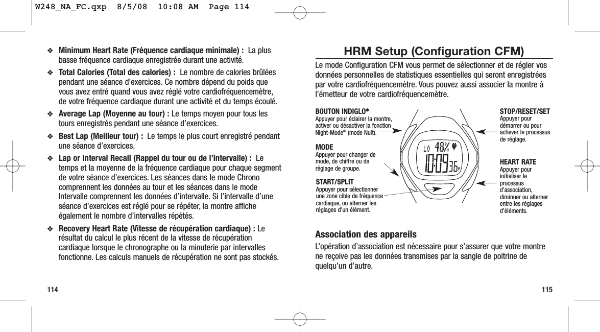 115❖Minimum Heart Rate (Fréquence cardiaque minimale) :  La plusbasse fréquence cardiaque enregistrée durant une activité.❖Total Calories (Total des calories) :  Le nombre de calories brûléespendant une séance d’exercices. Ce nombre dépend du poids quevous avez entré quand vous avez réglé votre cardiofréquencemètre,de votre fréquence cardiaque durant une activité et du temps écoulé.❖Average Lap (Moyenne au tour) : Le temps moyen pour tous lestours enregistrés pendant une séance d’exercices.❖Best Lap (Meilleur tour) : Le temps le plus court enregistré pendantune séance d’exercices.❖Lap or Interval Recall (Rappel du tour ou de l’intervalle) : Letemps et la moyenne de la fréquence cardiaque pour chaque segmentde votre séance d’exercices. Les séances dans le mode Chronocomprennent les données au tour et les séances dans le modeIntervalle comprennent les données d’intervalle. Si l’intervalle d’uneséance d’exercices est réglé pour se répéter, la montre afficheégalement le nombre d’intervalles répétés.❖Recovery Heart Rate (Vitesse de récupération cardiaque) : Lerésultat du calcul le plus récent de la vitesse de récupérationcardiaque lorsque le chronographe ou la minuterie par intervallesfonctionne. Les calculs manuels de récupération ne sont pas stockés.114HRM Setup (Configuration CFM)Le mode Configuration CFM vous permet de sélectionner et de régler vosdonnées personnelles de statistiques essentielles qui seront enregistréespar votre cardiofréquencemètre. Vous pouvez aussi associer la montre àl’émetteur de votre cardiofréquencemètre.Association des appareilsL’opération d’association est nécessaire pour s’assurer que votre montrene reçoive pas les données transmises par la sangle de poitrine dequelqu’un d’autre.START/SPLIT Appuyer pour sélectionner une zone cible de fréquencecardiaque, ou alterner lesréglages d’un élément.STOP/RESET/SET Appuyer pourdémarrer ou pourachever le processusde réglage.HEART RATEAppuyer pourinitialiser leprocessusd’association,diminuer ou alternerentre les réglagesd’éléments.MODEAppuyer pour changer demode, de chiffre ou deréglage de groupe.BOUTON INDIGLO®®Appuyer pour éclairer la montre,activer ou désactiver la fonction Night-Mode®(mode Nuit).W248_NA_FC.qxp  8/5/08  10:08 AM  Page 114