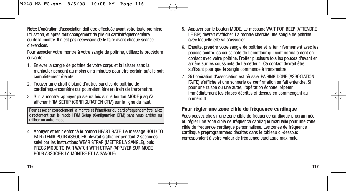 5. Appuyer sur le bouton MODE. Le message WAIT FOR BEEP (ATTENDRELE BIP) devrait s’afficher. La montre cherche une sangle de poitrineavec laquelle elle va s’associer.6. Ensuite, prendre votre sangle de poitrine et la tenir fermement avec lespouces contre les coussinets de l’émetteur qui sont normalement encontact avec votre poitrine. Frotter plusieurs fois les pouces d’avant enarrière sur les coussinets de l’émetteur. Ce contact devrait êtresuffisant pour que la sangle commence à transmettre.7. Si l’opération d’association est réussie, PAIRING DONE (ASSOCIATIONFAITE) s’affiche et une sonnerie de confirmation se fait entendre. Sipour une raison ou une autre, l’opération échoue, répéterimmédiatement les étapes décrites ci-dessus en commençant aunuméro 4.Pour régler une zone cible de fréquence cardiaqueVous pouvez choisir une zone cible de fréquence cardiaque programméeou régler une zone cible de fréquence cardiaque manuelle pour une zonecible de fréquence cardiaque personnalisée. Les zones de fréquencecardiaque préprogrammées décrites dans le tableau ci-dessouscorrespondent à votre valeur de fréquence cardiaque maximale.116 117Note: L’opération d&apos;association doit être effectuée avant votre toute premièreutilisation, et après tout changement de pile du cardiofréquencemètre ou de la montre. Il n’est pas nécessaire de le faire avant chaque séanced’exercices.Pour associer votre montre à votre sangle de poitrine, utilisez la procéduresuivante :1. Enlever la sangle de poitrine de votre corps et la laisser sans lamanipuler pendant au moins cinq minutes pour être certain qu’elle soitcomplètement éteinte.2. Trouver un endroit éloigné d’autres sangles de poitrine decardiofréquencemètre qui pourraient être en train de transmettre.3. Sur la montre, appuyer plusieurs fois sur le bouton MODE jusqu’àafficher HRM SETUP (CONFIGURATION CFM) sur la ligne du haut.4. Appuyer et tenir enfoncé le bouton HEART RATE. Le message HOLD TOPAIR (TENIR POUR ASSOCIER) devrait s’afficher pendant 2 secondessuivi par les instructions WEAR STRAP (METTRE LA SANGLE), puisPRESS MODE TO PAIR WATCH WITH STRAP (APPUYER SUR MODEPOUR ASSOCIER LA MONTRE ET LA SANGLE).Pour associer correctement la montre et l’émetteur du cardiofréquencemètre, allezdirectement sur le mode HRM Setup (Configuration CFM) sans vous arrêter ouutiliser un autre mode.W248_NA_FC.qxp  8/5/08  10:08 AM  Page 116