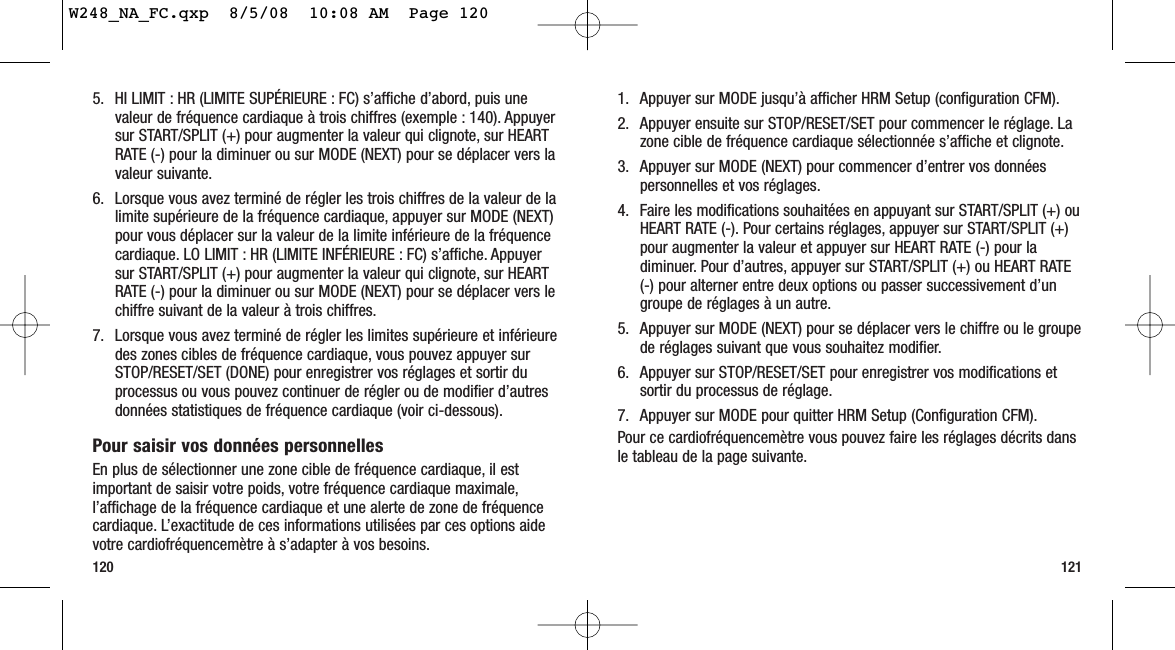 1. Appuyer sur MODE jusqu’à afficher HRM Setup (configuration CFM).2. Appuyer ensuite sur STOP/RESET/SET pour commencer le réglage. Lazone cible de fréquence cardiaque sélectionnée s’affiche et clignote.3. Appuyer sur MODE (NEXT) pour commencer d’entrer vos donnéespersonnelles et vos réglages.4. Faire les modifications souhaitées en appuyant sur START/SPLIT (+) ouHEART RATE (-). Pour certains réglages, appuyer sur START/SPLIT (+)pour augmenter la valeur et appuyer sur HEART RATE (-) pour ladiminuer. Pour d’autres, appuyer sur START/SPLIT (+) ou HEART RATE(-) pour alterner entre deux options ou passer successivement d’ungroupe de réglages à un autre.5. Appuyer sur MODE (NEXT) pour se déplacer vers le chiffre ou le groupede réglages suivant que vous souhaitez modifier.6. Appuyer sur STOP/RESET/SET pour enregistrer vos modifications etsortir du processus de réglage.7. Appuyer sur MODE pour quitter HRM Setup (Configuration CFM).Pour ce cardiofréquencemètre vous pouvez faire les réglages décrits dansle tableau de la page suivante.1211205. HI LIMIT : HR (LIMITE SUPÉRIEURE : FC) s’affiche d’abord, puis unevaleur de fréquence cardiaque à trois chiffres (exemple : 140). Appuyersur START/SPLIT (+) pour augmenter la valeur qui clignote, sur HEARTRATE (-) pour la diminuer ou sur MODE (NEXT) pour se déplacer vers lavaleur suivante.6. Lorsque vous avez terminé de régler les trois chiffres de la valeur de lalimite supérieure de la fréquence cardiaque, appuyer sur MODE (NEXT)pour vous déplacer sur la valeur de la limite inférieure de la fréquencecardiaque. LO LIMIT : HR (LIMITE INFÉRIEURE : FC) s’affiche. Appuyersur START/SPLIT (+) pour augmenter la valeur qui clignote, sur HEARTRATE (-) pour la diminuer ou sur MODE (NEXT) pour se déplacer vers lechiffre suivant de la valeur à trois chiffres.7. Lorsque vous avez terminé de régler les limites supérieure et inférieuredes zones cibles de fréquence cardiaque, vous pouvez appuyer surSTOP/RESET/SET (DONE) pour enregistrer vos réglages et sortir duprocessus ou vous pouvez continuer de régler ou de modifier d’autresdonnées statistiques de fréquence cardiaque (voir ci-dessous).Pour saisir vos données personnellesEn plus de sélectionner une zone cible de fréquence cardiaque, il estimportant de saisir votre poids, votre fréquence cardiaque maximale,l’affichage de la fréquence cardiaque et une alerte de zone de fréquencecardiaque. L’exactitude de ces informations utilisées par ces options aidevotre cardiofréquencemètre à s’adapter à vos besoins.W248_NA_FC.qxp  8/5/08  10:08 AM  Page 120