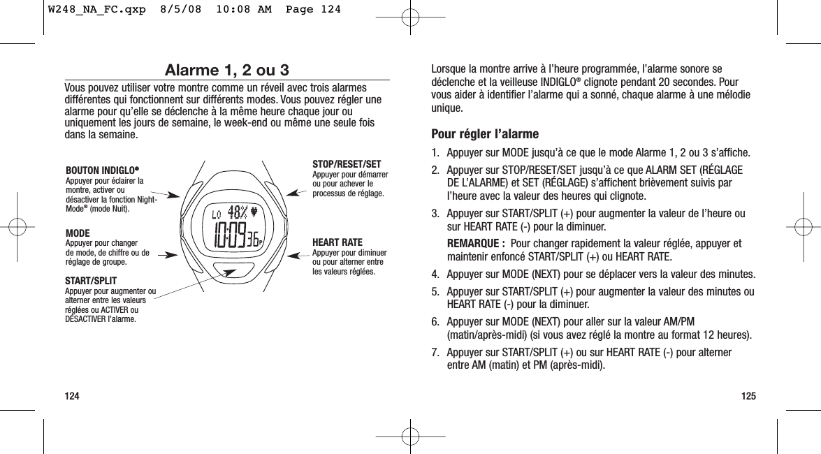 Lorsque la montre arrive à l’heure programmée, l’alarme sonore sedéclenche et la veilleuse INDIGLO®clignote pendant 20 secondes. Pourvous aider à identifier l’alarme qui a sonné, chaque alarme à une mélodieunique.Pour régler l’alarme 1. Appuyer sur MODE jusqu’à ce que le mode Alarme 1, 2 ou 3 s’affiche.2. Appuyer sur STOP/RESET/SET jusqu’à ce que ALARM SET (RÉGLAGEDE L’ALARME) et SET (RÉGLAGE) s’affichent brièvement suivis parl’heure avec la valeur des heures qui clignote.3. Appuyer sur START/SPLIT (+) pour augmenter la valeur de l’heure ousur HEART RATE (-) pour la diminuer.REMARQUE : Pour changer rapidement la valeur réglée, appuyer etmaintenir enfoncé START/SPLIT (+) ou HEART RATE.4. Appuyer sur MODE (NEXT) pour se déplacer vers la valeur des minutes.5. Appuyer sur START/SPLIT (+) pour augmenter la valeur des minutes ouHEART RATE (-) pour la diminuer.6. Appuyer sur MODE (NEXT) pour aller sur la valeur AM/PM(matin/après-midi) (si vous avez réglé la montre au format 12 heures).7. Appuyer sur START/SPLIT (+) ou sur HEART RATE (-) pour alternerentre AM (matin) et PM (après-midi).125Alarme 1, 2 ou 3Vous pouvez utiliser votre montre comme un réveil avec trois alarmesdifférentes qui fonctionnent sur différents modes. Vous pouvez régler unealarme pour qu’elle se déclenche à la même heure chaque jour ouuniquement les jours de semaine, le week-end ou même une seule foisdans la semaine.124START/SPLIT Appuyer pour augmenter oualterner entre les valeursréglées ou ACTIVER ouDÉSACTIVER l’alarme.STOP/RESET/SET Appuyer pour démarrerou pour achever leprocessus de réglage.HEART RATE Appuyer pour diminuer ou pour alterner entreles valeurs réglées.MODEAppuyer pour changerde mode, de chiffre ou deréglage de groupe.BOUTON INDIGLO®®Appuyer pour éclairer lamontre, activer oudésactiver la fonction Night-Mode®(mode Nuit).W248_NA_FC.qxp  8/5/08  10:08 AM  Page 124