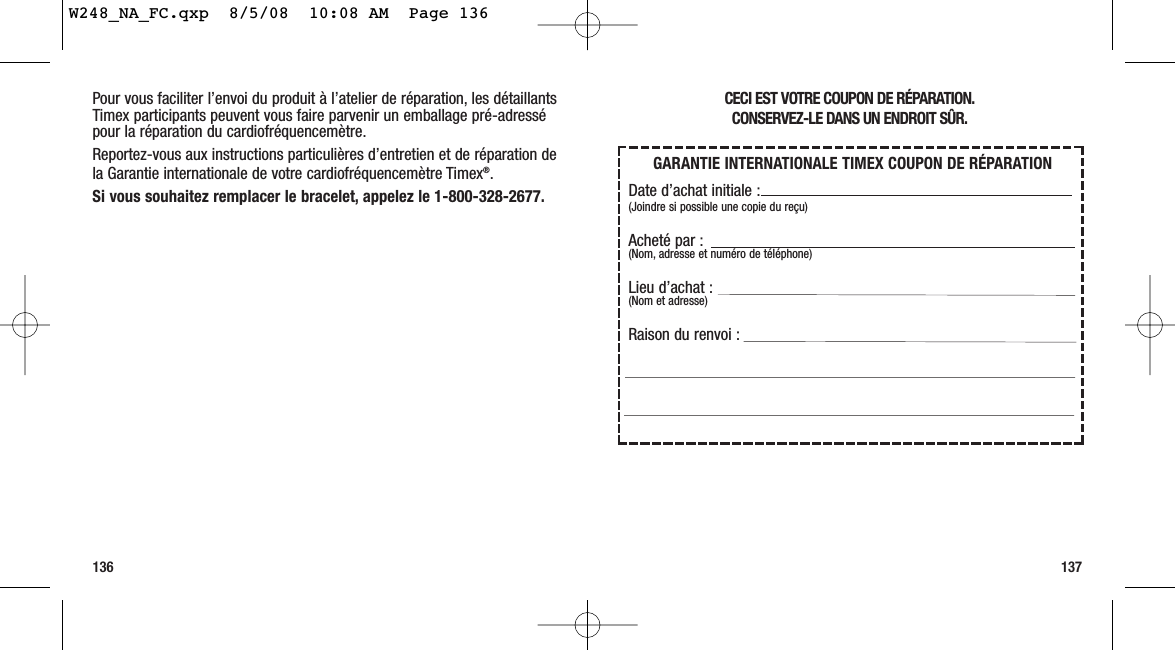 CECI EST VOTRE COUPON DE RÉPARATION.CONSERVEZ-LE DANS UN ENDROIT SÛR.137Pour vous faciliter l’envoi du produit à l’atelier de réparation, les détaillantsTimex participants peuvent vous faire parvenir un emballage pré-adressépour la réparation du cardiofréquencemètre.Reportez-vous aux instructions particulières d’entretien et de réparation dela Garantie internationale de votre cardiofréquencemètre Timex®.Si vous souhaitez remplacer le bracelet, appelez le 1-800-328-2677.136GARANTIE INTERNATIONALE TIMEX COUPON DE RÉPARATIONDate d’achat initiale :(Joindre si possible une copie du reçu)Acheté par :(Nom, adresse et numéro de téléphone)Lieu d’achat :(Nom et adresse)Raison du renvoi :W248_NA_FC.qxp  8/5/08  10:08 AM  Page 136