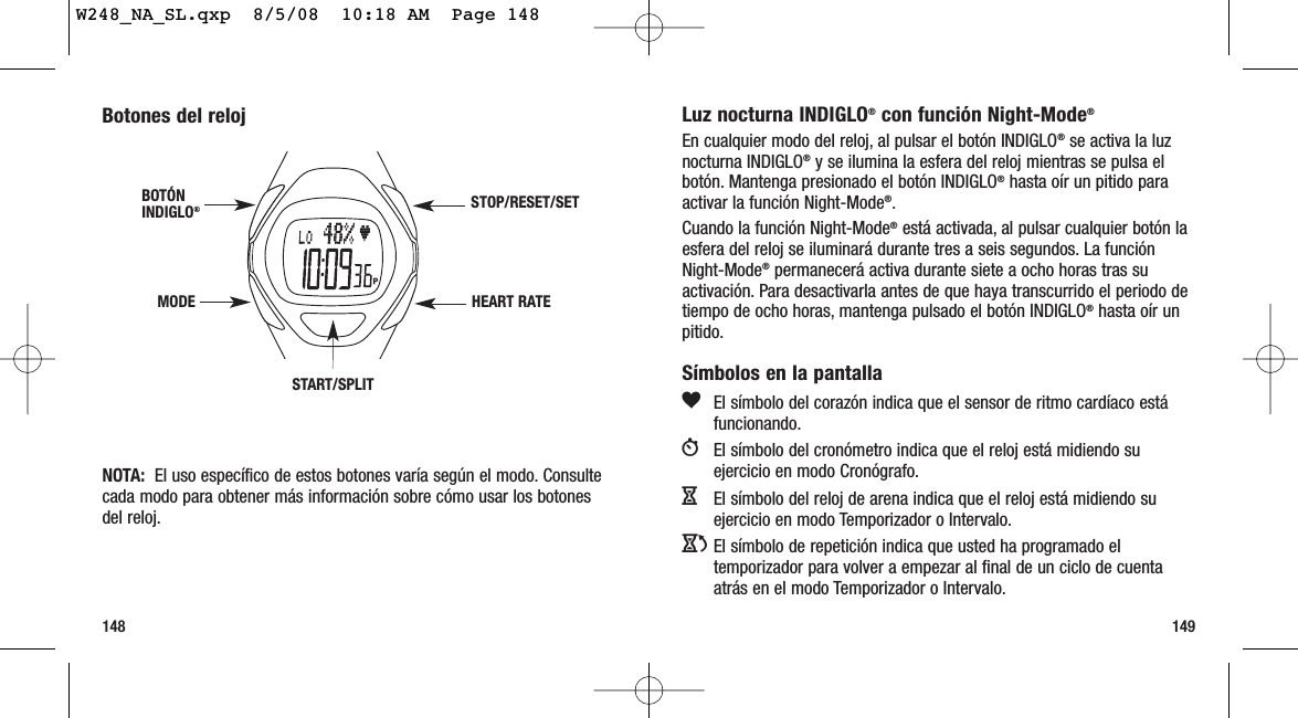 149148Luz nocturna INDIGLO®con función Night-Mode®En cualquier modo del reloj, al pulsar el botón INDIGLO®se activa la luznocturna INDIGLO®y se ilumina la esfera del reloj mientras se pulsa elbotón. Mantenga presionado el botón INDIGLO®hasta oír un pitido paraactivar la función Night-Mode®.Cuando la función Night-Mode®está activada, al pulsar cualquier botón laesfera del reloj se iluminará durante tres a seis segundos. La funciónNight-Mode®permanecerá activa durante siete a ocho horas tras suactivación. Para desactivarla antes de que haya transcurrido el periodo detiempo de ocho horas, mantenga pulsado el botón INDIGLO®hasta oír unpitido.Símbolos en la pantallagEl símbolo del corazón indica que el sensor de ritmo cardíaco estáfuncionando.WEl símbolo del cronómetro indica que el reloj está midiendo suejercicio en modo Cronógrafo.HEl símbolo del reloj de arena indica que el reloj está midiendo suejercicio en modo Temporizador o Intervalo.JEl símbolo de repetición indica que usted ha programado eltemporizador para volver a empezar al final de un ciclo de cuentaatrás en el modo Temporizador o Intervalo.Botones del relojNOTA:  El uso específico de estos botones varía según el modo. Consultecada modo para obtener más información sobre cómo usar los botonesdel reloj.START/SPLITSTOP/RESET/SETHEART RATEMODEBOTÓNINDIGLO®W248_NA_SL.qxp  8/5/08  10:18 AM  Page 148