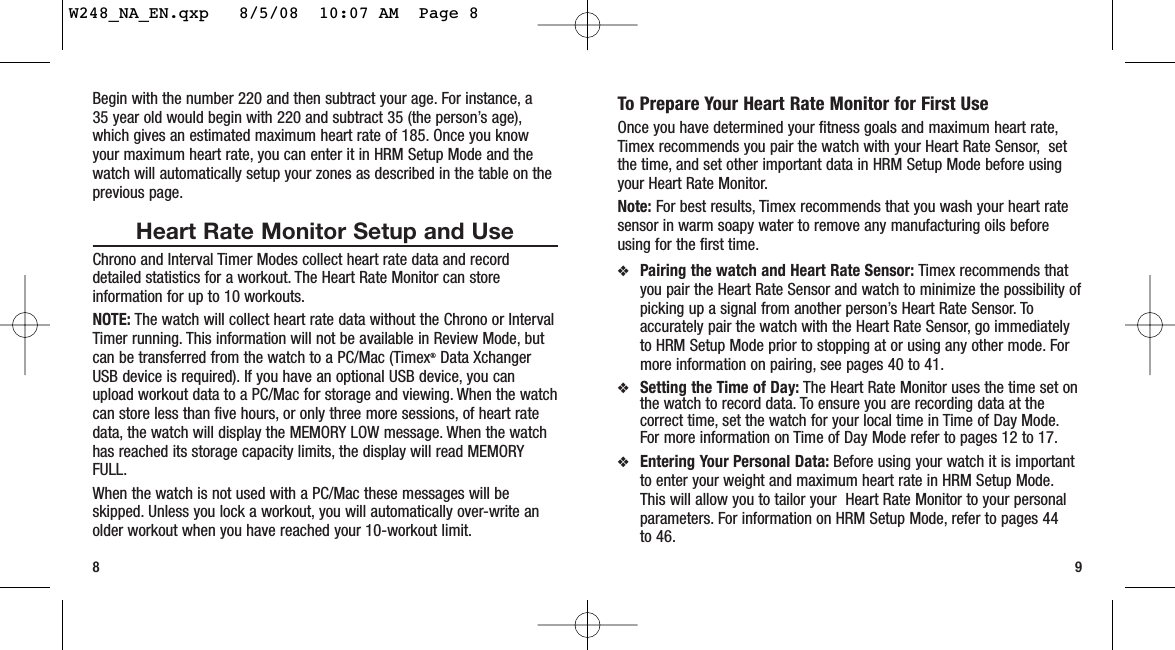 To Prepare Your Heart Rate Monitor for First UseOnce you have determined your fitness goals and maximum heart rate,Timex recommends you pair the watch with your Heart Rate Sensor, setthe time, and set other important data in HRM Setup Mode before usingyour Heart Rate Monitor.Note: For best results, Timex recommends that you wash your heart ratesensor in warm soapy water to remove any manufacturing oils beforeusing for the first time.❖Pairing the watch and Heart Rate Sensor: Timex recommends thatyou pair the Heart Rate Sensor and watch to minimize the possibility ofpicking up a signal from another person’s Heart Rate Sensor. Toaccurately pair the watch with the Heart Rate Sensor, go immediatelyto HRM Setup Mode prior to stopping at or using any other mode. Formore information on pairing, see pages 40 to 41.❖Setting the Time of Day: The Heart Rate Monitor uses the time set onthe watch to record data. To ensure you are recording data at thecorrect time, set the watch for your local time in Time of Day Mode.For more information on Time of Day Mode refer to pages 12 to 17.❖Entering Your Personal Data: Before using your watch it is importantto enter your weight and maximum heart rate in HRM Setup Mode.This will allow you to tailor your  Heart Rate Monitor to your personalparameters. For information on HRM Setup Mode, refer to pages 44to 46.9Begin with the number 220 and then subtract your age. For instance, a 35 year old would begin with 220 and subtract 35 (the person’s age),which gives an estimated maximum heart rate of 185. Once you knowyour maximum heart rate, you can enter it in HRM Setup Mode and thewatch will automatically setup your zones as described in the table on theprevious page.Heart Rate Monitor Setup and UseChrono and Interval Timer Modes collect heart rate data and recorddetailed statistics for a workout. The Heart Rate Monitor can storeinformation for up to 10 workouts.NOTE: The watch will collect heart rate data without the Chrono or IntervalTimer running. This information will not be available in Review Mode, butcan be transferred from the watch to a PC/Mac (Timex®Data XchangerUSB device is required). If you have an optional USB device, you canupload workout data to a PC/Mac for storage and viewing. When the watchcan store less than five hours, or only three more sessions, of heart ratedata, the watch will display the MEMORY LOW message. When the watchhas reached its storage capacity limits, the display will read MEMORYFULL.When the watch is not used with a PC/Mac these messages will beskipped. Unless you lock a workout, you will automatically over-write anolder workout when you have reached your 10-workout limit.8W248_NA_EN.qxp   8/5/08  10:07 AM  Page 8