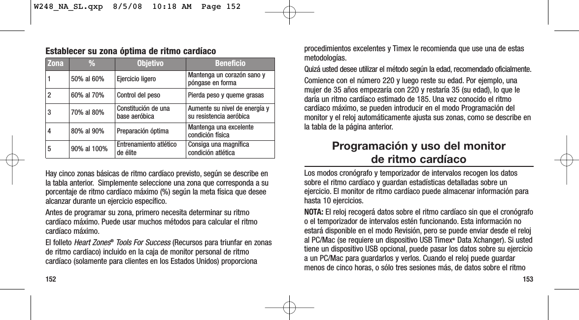 153152procedimientos excelentes y Timex le recomienda que use una de estasmetodologías.Quizá usted desee utilizar el método según la edad, recomendado oficialmente.Comience con el número 220 y luego reste su edad. Por ejemplo, unamujer de 35 años empezaría con 220 y restaría 35 (su edad), lo que ledaría un ritmo cardíaco estimado de 185. Una vez conocido el ritmocardíaco máximo, se pueden introducir en el modo Programación delmonitor y el reloj automáticamente ajusta sus zonas, como se describe enla tabla de la página anterior.Programación y uso del monitor de ritmo cardíacoLos modos cronógrafo y temporizador de intervalos recogen los datossobre el ritmo cardíaco y guardan estadísticas detalladas sobre unejercicio. El monitor de ritmo cardíaco puede almacenar información parahasta 10 ejercicios.NOTA: El reloj recogerá datos sobre el ritmo cardíaco sin que el cronógrafoo el temporizador de intervalos estén funcionando. Esta información noestará disponible en el modo Revisión, pero se puede enviar desde el relojal PC/Mac (se requiere un dispositivo USB Timex®Data Xchanger). Si ustedtiene un dispositivo USB opcional, puede pasar los datos sobre su ejercicioa un PC/Mac para guardarlos y verlos. Cuando el reloj puede guardarmenos de cinco horas, o sólo tres sesiones más, de datos sobre el ritmoEstablecer su zona óptima de ritmo cardíacoHay cinco zonas básicas de ritmo cardíaco previsto, según se describe enla tabla anterior. Simplemente seleccione una zona que corresponda a suporcentaje de ritmo cardíaco máximo (%) según la meta física que deseealcanzar durante un ejercicio específico.Antes de programar su zona, primero necesita determinar su ritmocardíaco máximo. Puede usar muchos métodos para calcular el ritmocardíaco máximo.El folleto Heart Zones®Tools For Success (Recursos para triunfar en zonasde ritmo cardíaco) incluido en la caja de monitor personal de ritmocardíaco (solamente para clientes en los Estados Unidos) proporcionaZona %  Objetivo Beneficio150% al 60% Ejercicio ligero Mantenga un corazón sano ypóngase en forma260% al 70% Control del peso Pierda peso y queme grasas370% al 80% Constitución de unabase aeróbica Aumente su nivel de energía ysu resistencia aeróbica480% al 90% Preparación óptima Mantenga una excelentecondición física590% al 100% Entrenamiento atléticode élite Consiga una magníficacondición atléticaW248_NA_SL.qxp  8/5/08  10:18 AM  Page 152