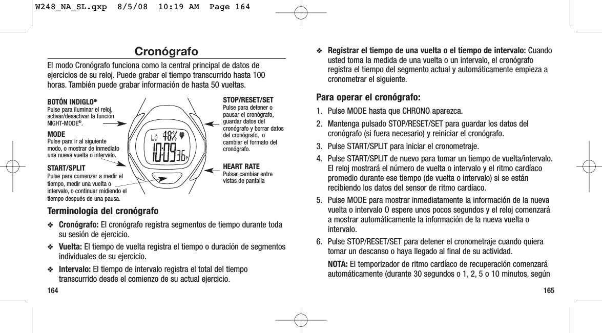 165164❖Registrar el tiempo de una vuelta o el tiempo de intervalo: Cuandousted toma la medida de una vuelta o un intervalo, el cronógraforegistra el tiempo del segmento actual y automáticamente empieza acronometrar el siguiente.Para operar el cronógrafo:1. Pulse MODE hasta que CHRONO aparezca.2. Mantenga pulsado STOP/RESET/SET para guardar los datos delcronógrafo (si fuera necesario) y reiniciar el cronógrafo.3. Pulse START/SPLIT para iniciar el cronometraje.4. Pulse START/SPLIT de nuevo para tomar un tiempo de vuelta/intervalo.El reloj mostrará el número de vuelta o intervalo y el ritmo cardíacopromedio durante ese tiempo (de vuelta o intervalo) si se estánrecibiendo los datos del sensor de ritmo cardíaco.5. Pulse MODE para mostrar inmediatamente la información de la nuevavuelta o intervalo O espere unos pocos segundos y el reloj comenzaráa mostrar automáticamente la información de la nueva vuelta ointervalo.6. Pulse STOP/RESET/SET para detener el cronometraje cuando quieratomar un descanso o haya llegado al final de su actividad.NOTA: El temporizador de ritmo cardíaco de recuperación comenzaráautomáticamente (durante 30 segundos o 1, 2, 5 o 10 minutos, segúnCronógrafoEl modo Cronógrafo funciona como la central principal de datos deejercicios de su reloj. Puede grabar el tiempo transcurrido hasta 100horas. También puede grabar información de hasta 50 vueltas.Terminología del cronógrafo❖Cronógrafo: El cronógrafo registra segmentos de tiempo durante todasu sesión de ejercicio.❖Vuelta: El tiempo de vuelta registra el tiempo o duración de segmentosindividuales de su ejercicio.❖Intervalo: El tiempo de intervalo registra el total del tiempotranscurrido desde el comienzo de su actual ejercicio.STOP/RESET/SETPulse para detener opausar el cronógrafo,guardar datos delcronógrafo y borrar datosdel cronógrafo, ocambiar el formato delcronógrafo.HEART RATEPulsar cambiar entrevistas de pantallaMODEPulse para ir al siguientemodo, o mostrar de inmediatouna nueva vuelta o intervalo.BOTÓN INDIGLO®®Pulse para iluminar el reloj,activar/desactivar la funciónNIGHT-MODE®.START/SPLITPulse para comenzar a medir eltiempo, medir una vuelta ointervalo, o continuar midiendo eltiempo después de una pausa.W248_NA_SL.qxp  8/5/08  10:19 AM  Page 164