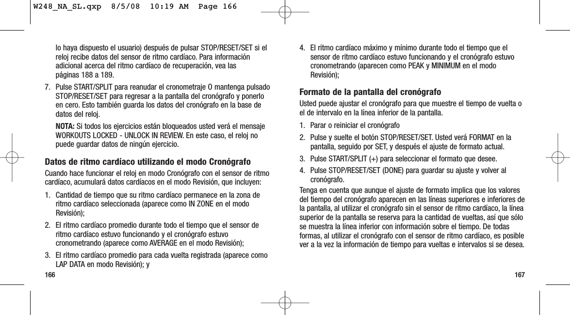 1671664. El ritmo cardíaco máximo y mínimo durante todo el tiempo que elsensor de ritmo cardíaco estuvo funcionando y el cronógrafo estuvocronometrando (aparecen como PEAK y MINIMUM en el modoRevisión);Formato de la pantalla del cronógrafoUsted puede ajustar el cronógrafo para que muestre el tiempo de vuelta oel de intervalo en la línea inferior de la pantalla.1. Parar o reiniciar el cronógrafo2. Pulse y suelte el botón STOP/RESET/SET. Usted verá FORMAT en lapantalla, seguido por SET, y después el ajuste de formato actual.3. Pulse START/SPLIT (+) para seleccionar el formato que desee.4. Pulse STOP/RESET/SET (DONE) para guardar su ajuste y volver alcronógrafo.Tenga en cuenta que aunque el ajuste de formato implica que los valoresdel tiempo del cronógrafo aparecen en las líneas superiores e inferiores dela pantalla, al utilizar el cronógrafo sin el sensor de ritmo cardíaco, la líneasuperior de la pantalla se reserva para la cantidad de vueltas, así que sólose muestra la línea inferior con información sobre el tiempo. De todasformas, al utilizar el cronógrafo con el sensor de ritmo cardíaco, es posiblever a la vez la información de tiempo para vueltas e intervalos si se desea.lo haya dispuesto el usuario) después de pulsar STOP/RESET/SET si elreloj recibe datos del sensor de ritmo cardíaco. Para informaciónadicional acerca del ritmo cardíaco de recuperación, vea las páginas 188 a 189.7. Pulse START/SPLIT para reanudar el cronometraje O mantenga pulsadoSTOP/RESET/SET para regresar a la pantalla del cronógrafo y ponerloen cero. Esto también guarda los datos del cronógrafo en la base dedatos del reloj.NOTA: Si todos los ejercicios están bloqueados usted verá el mensajeWORKOUTS LOCKED - UNLOCK IN REVIEW. En este caso, el reloj nopuede guardar datos de ningún ejercicio.Datos de ritmo cardíaco utilizando el modo CronógrafoCuando hace funcionar el reloj en modo Cronógrafo con el sensor de ritmocardíaco, acumulará datos cardíacos en el modo Revisión, que incluyen:1. Cantidad de tiempo que su ritmo cardíaco permanece en la zona deritmo cardíaco seleccionada (aparece como IN ZONE en el modoRevisión);2. El ritmo cardíaco promedio durante todo el tiempo que el sensor deritmo cardíaco estuvo funcionando y el cronógrafo estuvocronometrando (aparece como AVERAGE en el modo Revisión); 3. El ritmo cardíaco promedio para cada vuelta registrada (aparece comoLAP DATA en modo Revisión); y W248_NA_SL.qxp  8/5/08  10:19 AM  Page 166