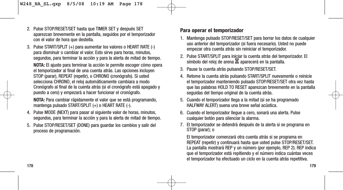 179178Para operar el temporizador1. Mantenga pulsado STOP/RESET/SET para borrar los datos de cualquieruso anterior del temporizador (si fuera necesario). Usted no puedeempezar otra cuenta atrás sin reiniciar el temporizador.2. Pulse START/SPLIT para iniciar la cuenta atrás del temporizador. Elsímbolo del reloj de arena Haparecerá en la pantalla.3. Pause la cuenta atrás pulsando STOP/RESET/SET.4. Retome la cuenta atrás pulsando START/SPLIT nuevamente o reinicieel temporizador manteniendo pulsado STOP/RESET/SET otra vez hastaque las palabras HOLD TO RESET aparezcan brevemente en la pantallaseguidas del tiempo original de la cuenta atrás.5. Cuando el temporizador llega a la mitad (si se ha programadoHALFWAY ALERT) suena una breve señal acústica.6. Cuando el temporizador llegue a cero, sonará una alerta. Pulsecualquier botón para silenciar la alarma.7. El temporizador se detendrá después de la alerta si se programa enSTOP (parar); oEl temporizador comenzará otra cuenta atrás si se programa enREPEAT (repetir) y continuará hasta que usted pulse STOP/RESET/SET.La pantalla mostrará REP y un número (por ejemplo, REP 2). REP indicaque el temporizador está repitiendo y el número indica cuántas vecesel temporizador ha efectuado un ciclo en la cuenta atrás repetitiva.2. Pulse STOP/RESET/SET hasta que TIMER SET y después SETaparezcan brevemente en la pantalla, seguidos por el temporizadorcon el valor de hora que destella.3. Pulse START/SPLIT (+) para aumentar los valores o HEART RATE (-)para disminuir o cambiar el valor. Esto sirve para horas, minutos,segundos, para terminar la acción y para la alerta de mitad de tiempo.NOTA: El ajuste para terminar la acción le permite escoger cómo operael temporizador al final de una cuenta atrás. Las opciones incluyenSTOP (parar), REPEAT (repetir), o CHRONO (cronógrafo). Si ustedselecciona CHRONO, el reloj automáticamente cambiara a modoCronógrafo al final de la cuenta atrás (si el cronógrafo está apagado ypuesto a cero) y empezará a hacer funcionar el cronógrafo.NOTA: Para cambiar rápidamente el valor que se está programando,mantenga pulsado START/SPLIT (+) o HEART RATE (-).4. Pulse MODE (NEXT) para pasar al siguiente valor de horas, minutos,segundos, para terminar la acción y para la alerta de mitad de tiempo.5. Pulse STOP/RESET/SET (DONE) para guardar los cambios y salir delproceso de programación.W248_NA_SL.qxp  8/5/08  10:19 AM  Page 178