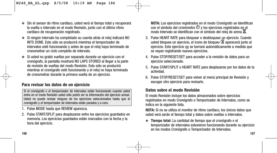 187186NOTA: Los ejercicios registrados en el modo Cronógrafo se identificancon el símbolo del cronómetro Wy los ejercicios registrados en elmodo Intervalo se identifican con el símbolo del reloj de arena H.3. Pulse HEART RATE para bloquear o desbloquear un ejercicio. Cuandousted bloquea un ejercicio, el icono de bloqueo Iaparecerá junto alejercicio. Este ejercicio no se borrará automáticamente a medida quese vayan registrando nuevos ejercicios.4. Pulse STOP/RESET/SET para acceder a la revisión de datos para unejercicio seleccionado.5. Pulse START/SPLIT o HEART RATE para desplazarse por los datos de laactividad.6. Pulse STOP/RESET/SET para volver al menú principal de Revisión yescoger otro ejercicio para revisarlo.Datos sobre el modo RevisiónEl modo Revisión incluye los datos almacenados sobre ejerciciosregistrados en modo Cronógrafo o Temporizador de Intervalos, como seindica en la siguiente lista.NOTA: Si no se utiliza el monitor de ritmo cardíaco, los únicos datos queusted verá serán el tiempo total y datos sobre vueltas o intervalos.❖Tiempo total: La cantidad de tiempo que el cronógrafo o eltemporizador de intervalos estuvieron funcionando durante su ejercicioen los modos Cronógrafo o Temporizador de Intervalos.❖Sin el sensor de ritmo cardíaco, usted verá el tiempo total y recuperarála vuelta o intervalo en el modo Revisión, junto con el último ritmocardíaco de recuperación registrado.❖Si ningún intervalo ha completado su cuenta atrás el reloj indicará NOINTS DONE. Esto sólo se producirá mientras el temporizador deintervalos esté funcionando y antes de que el reloj haya terminado decronometrar un ciclo completo de intervalo.❖Si usted no grabó vueltas por separado durante un ejercicio con elcronógrafo, la pantalla mostrará NO LAPS STORED al llegar a la partede revisión de vueltas del modo Revisión. Esto sólo se producirámientras el cronógrafo esté funcionando y el reloj no haya terminadode cronometrar durante la primera vuelta de un ejercicio.Para revisar los datos de un ejercicio1. Pulse MODE hasta que REVIEW aparezca.2. Pulse START/SPLIT para desplazarse entre los ejercicios guardados enmemoria. Los ejercicios guardados están marcados con la fecha y lahora del ejercicio.Si el cronógrafo o el temporizador de intervalos están funcionando cuando ustedentra en el modo Revisión usted sólo podrá ver la información del ejercicio actual.Usted no puede revisar ninguno de los ejercicios seleccionados hasta que elcronógrafo y el temporizador de intervalos están parados y a cero.W248_NA_SL.qxp  8/5/08  10:19 AM  Page 186