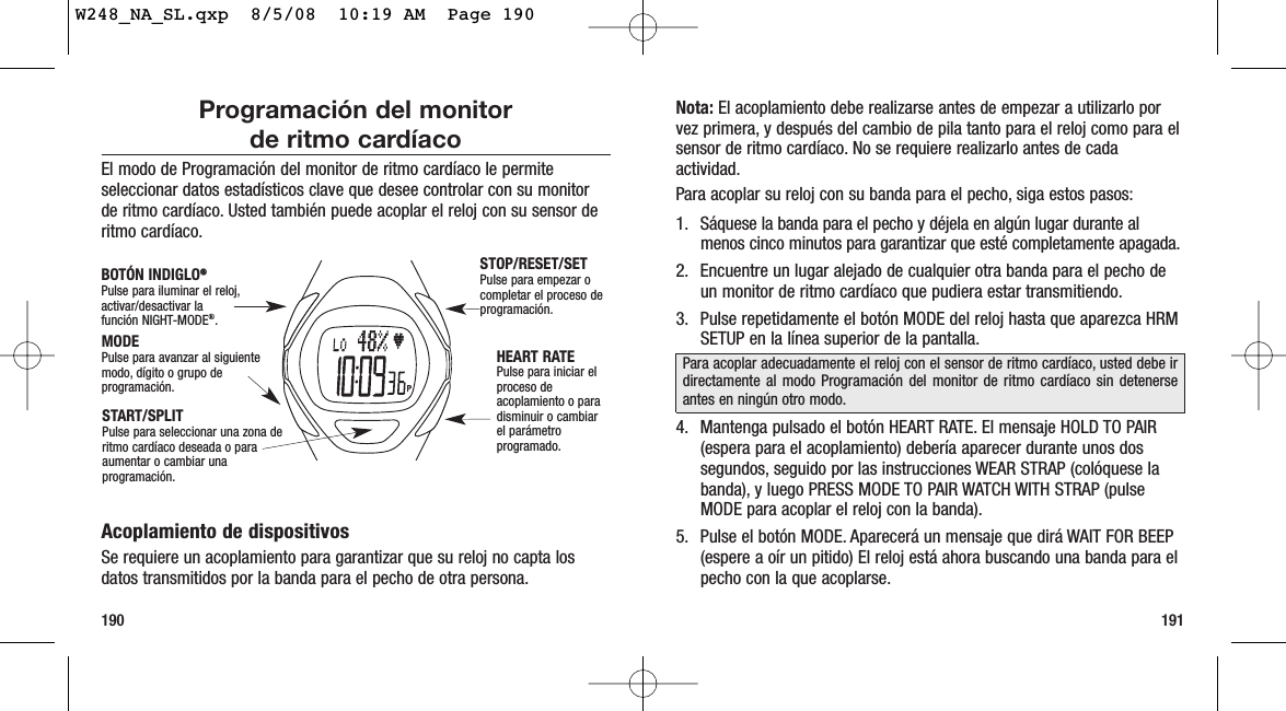 191190Nota: El acoplamiento debe realizarse antes de empezar a utilizarlo porvez primera, y después del cambio de pila tanto para el reloj como para elsensor de ritmo cardíaco. No se requiere realizarlo antes de cadaactividad.Para acoplar su reloj con su banda para el pecho, siga estos pasos:1. Sáquese la banda para el pecho y déjela en algún lugar durante almenos cinco minutos para garantizar que esté completamente apagada.2. Encuentre un lugar alejado de cualquier otra banda para el pecho deun monitor de ritmo cardíaco que pudiera estar transmitiendo.3. Pulse repetidamente el botón MODE del reloj hasta que aparezca HRMSETUP en la línea superior de la pantalla.4. Mantenga pulsado el botón HEART RATE. El mensaje HOLD TO PAIR(espera para el acoplamiento) debería aparecer durante unos dossegundos, seguido por las instrucciones WEAR STRAP (colóquese labanda), y luego PRESS MODE TO PAIR WATCH WITH STRAP (pulseMODE para acoplar el reloj con la banda).5. Pulse el botón MODE. Aparecerá un mensaje que dirá WAIT FOR BEEP(espere a oír un pitido) El reloj está ahora buscando una banda para elpecho con la que acoplarse.Para acoplar adecuadamente el reloj con el sensor de ritmo cardíaco, usted debe irdirectamente al modo Programación del monitor de ritmo cardíaco sin detenerseantes en ningún otro modo.Programación del monitor de ritmo cardíacoEl modo de Programación del monitor de ritmo cardíaco le permiteseleccionar datos estadísticos clave que desee controlar con su monitorde ritmo cardíaco. Usted también puede acoplar el reloj con su sensor deritmo cardíaco.Acoplamiento de dispositivosSe requiere un acoplamiento para garantizar que su reloj no capta losdatos transmitidos por la banda para el pecho de otra persona.STOP/RESET/SETPulse para empezar ocompletar el proceso deprogramación.HEART RATEPulse para iniciar elproceso deacoplamiento o paradisminuir o cambiarel parámetroprogramado.MODEPulse para avanzar al siguientemodo, dígito o grupo deprogramación.BOTÓN INDIGLO®®Pulse para iluminar el reloj,activar/desactivar la función NIGHT-MODE®.START/SPLITPulse para seleccionar una zona deritmo cardíaco deseada o paraaumentar o cambiar unaprogramación.W248_NA_SL.qxp  8/5/08  10:19 AM  Page 190