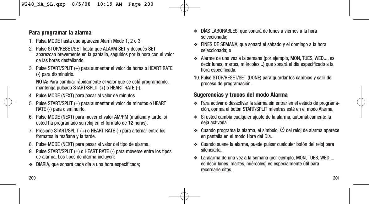 201200❖DÍAS LABORABLES, que sonará de lunes a viernes a la horaseleccionada;❖FINES DE SEMANA, que sonará el sábado y el domingo a la horaseleccionada; o ❖Alarme de una vez a la semana (por ejemplo, MON, TUES, WED..., esdecir lunes, martes, miércoles...) que sonará el día especificado a lahora especificada.10. Pulse STOP/RESET/SET (DONE) para guardar los cambios y salir delproceso de programación.Sugerencias y trucos del modo Alarma❖Para activar o desactivar la alarma sin entrar en el estado de programa-ción, oprima el botón START/SPLIT mientras esté en el modo Alarma.❖Si usted cambia cualquier ajuste de la alarma, automáticamente ladeja activada.❖Cuando programa la alarma, el símbolo  adel reloj de alarma apareceen pantalla en el modo Hora del Día.❖Cuando suene la alarma, puede pulsar cualquier botón del reloj parasilenciarla.❖La alarma de una vez a la semana (por ejemplo, MON, TUES, WED...,es decir lunes, martes, miércoles) es especialmente útil pararecordarle citas.Para programar la alarma1. Pulsa MODE hasta que aparezca Alarm Mode 1, 2 o 3.2. Pulse STOP/RESET/SET hasta que ALARM SET y después SETaparezcan brevemente en la pantalla, seguidos por la hora con el valorde las horas destellando.3. Pulse START/SPLIT (+) para aumentar el valor de horas o HEART RATE(-) para disminuirlo.NOTA: Para cambiar rápidamente el valor que se está programando,mantenga pulsado START/SPLIT (+) o HEART RATE (-).4. Pulse MODE (NEXT) para pasar al valor de minutos.5. Pulse START/SPLIT (+) para aumentar el valor de minutos o HEARTRATE (-) para disminuirlo.6. Pulse MODE (NEXT) para mover el valor AM/PM (mañana y tarde, siusted ha programado su reloj en el formato de 12 horas).7. Presione START/SPLIT (+) o HEART RATE (-) para alternar entre losformatos la mañana y la tarde.8. Pulse MODE (NEXT) para pasar al valor del tipo de alarma.9. Pulse START/SPLIT (+) o HEART RATE (-) para moverse entre los tiposde alarma. Los tipos de alarma incluyen:❖DIARIA, que sonará cada día a una hora especificada;W248_NA_SL.qxp  8/5/08  10:19 AM  Page 200