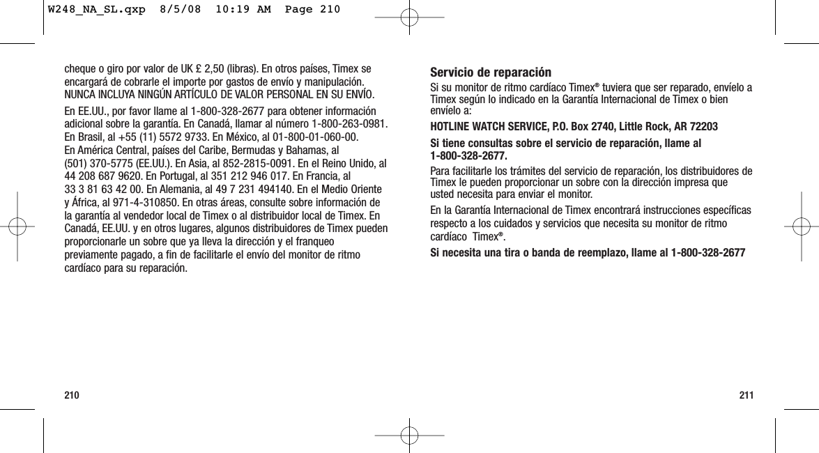 211210Servicio de reparaciónSi su monitor de ritmo cardíaco Timex®tuviera que ser reparado, envíelo aTimex según lo indicado en la Garantía Internacional de Timex o bienenvíelo a:HOTLINE WATCH SERVICE, P.O. Box 2740, Little Rock, AR 72203 Si tiene consultas sobre el servicio de reparación, llame al 1-800-328-2677.Para facilitarle los trámites del servicio de reparación, los distribuidores deTimex le pueden proporcionar un sobre con la dirección impresa queusted necesita para enviar el monitor.En la Garantía Internacional de Timex encontrará instrucciones específicasrespecto a los cuidados y servicios que necesita su monitor de ritmocardíaco  Timex®.Si necesita una tira o banda de reemplazo, llame al 1-800-328-2677cheque o giro por valor de UK £ 2,50 (libras). En otros países, Timex seencargará de cobrarle el importe por gastos de envío y manipulación.NUNCA INCLUYA NINGÚN ARTÍCULO DE VALOR PERSONAL EN SU ENVÍO.En EE.UU., por favor llame al 1-800-328-2677 para obtener informaciónadicional sobre la garantía. En Canadá, llamar al número 1-800-263-0981.En Brasil, al +55 (11) 5572 9733. En México, al 01-800-01-060-00.En América Central, países del Caribe, Bermudas y Bahamas, al (501) 370-5775 (EE.UU.). En Asia, al 852-2815-0091. En el Reino Unido, al44 208 687 9620. En Portugal, al 351 212 946 017. En Francia, al 33 3 81 63 42 00. En Alemania, al 49 7 231 494140. En el Medio Orientey África, al 971-4-310850. En otras áreas, consulte sobre información dela garantía al vendedor local de Timex o al distribuidor local de Timex. EnCanadá, EE.UU. y en otros lugares, algunos distribuidores de Timex puedenproporcionarle un sobre que ya lleva la dirección y el franqueopreviamente pagado, a fin de facilitarle el envío del monitor de ritmocardíaco para su reparación.W248_NA_SL.qxp  8/5/08  10:19 AM  Page 210