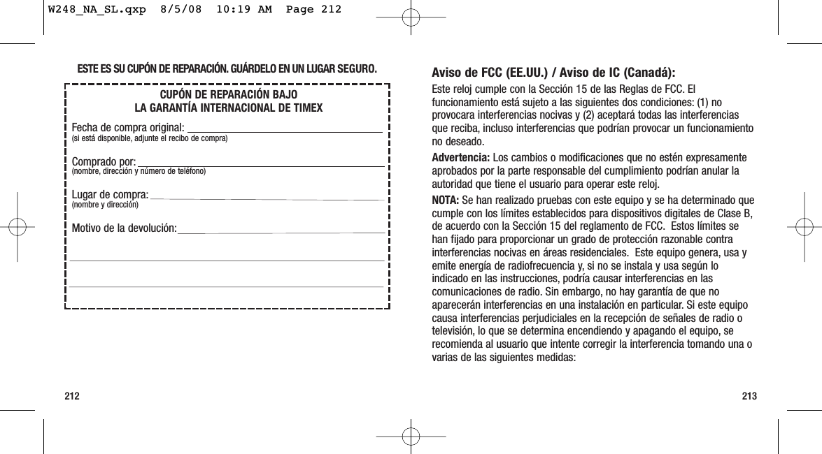 213212Aviso de FCC (EE.UU.) / Aviso de IC (Canadá):Este reloj cumple con la Sección 15 de las Reglas de FCC. Elfuncionamiento está sujeto a las siguientes dos condiciones: (1) noprovocara interferencias nocivas y (2) aceptará todas las interferenciasque reciba, incluso interferencias que podrían provocar un funcionamientono deseado.Advertencia: Los cambios o modificaciones que no estén expresamenteaprobados por la parte responsable del cumplimiento podrían anular laautoridad que tiene el usuario para operar este reloj.NOTA: Se han realizado pruebas con este equipo y se ha determinado quecumple con los límites establecidos para dispositivos digitales de Clase B,de acuerdo con la Sección 15 del reglamento de FCC. Estos límites sehan fijado para proporcionar un grado de protección razonable contrainterferencias nocivas en áreas residenciales. Este equipo genera, usa yemite energía de radiofrecuencia y, si no se instala y usa según loindicado en las instrucciones, podría causar interferencias en lascomunicaciones de radio. Sin embargo, no hay garantía de que noaparecerán interferencias en una instalación en particular. Si este equipocausa interferencias perjudiciales en la recepción de señales de radio otelevisión, lo que se determina encendiendo y apagando el equipo, serecomienda al usuario que intente corregir la interferencia tomando una ovarias de las siguientes medidas:ESTE ES SU CUPÓN DE REPARACIÓN. GUÁRDELO EN UN LUGAR SEGURO.CUPÓN DE REPARACIÓN BAJO LA GARANTÍA INTERNACIONAL DE TIMEXFecha de compra original:(si está disponible, adjunte el recibo de compra)Comprado por:(nombre, dirección y número de teléfono)Lugar de compra:(nombre y dirección)Motivo de la devolución:W248_NA_SL.qxp  8/5/08  10:19 AM  Page 212