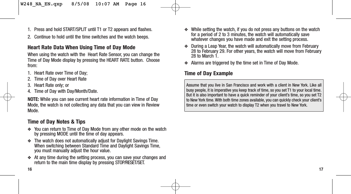 ❖While setting the watch, if you do not press any buttons on the watchfor a period of 2 to 3 minutes, the watch will automatically savewhatever changes you have made and exit the setting process.❖During a Leap Year, the watch will automatically move from February28 to February 29. For other years, the watch will move from February28 to March 1.❖Alarms are triggered by the time set in Time of Day Mode.Time of Day Example17161. Press and hold START/SPLIT until T1 or T2 appears and flashes.2. Continue to hold until the time switches and the watch beeps.Heart Rate Data When Using Time of Day ModeWhen using the watch with the  Heart Rate Sensor, you can change theTime of Day Mode display by pressing the HEART RATE button. Choosefrom:1. Heart Rate over Time of Day;2. Time of Day over Heart Rate3. Heart Rate only; or4. Time of Day with Day/Month/Date.NOTE: While you can see current heart rate information in Time of DayMode, the watch is not collecting any data that you can view in ReviewMode.Time of Day Notes &amp; Tips❖You can return to Time of Day Mode from any other mode on the watchby pressing MODE until the time of day appears.❖The watch does not automatically adjust for Daylight Savings Time.When switching between Standard Time and Daylight Savings Time,you must manually adjust the hour value.❖At any time during the setting process, you can save your changes andreturn to the main time display by pressing STOP/RESET/SET.Assume that you live in San Francisco and work with a client in New York. Like allbusy people, it is imperative you keep track of time, so you set T1 to your local time.But it is also important to have a quick reminder of your client’s time, so you set T2to New York time. With both time zones available, you can quickly check your client’stime or even switch your watch to display T2 when you travel to New York.W248_NA_EN.qxp   8/5/08  10:07 AM  Page 16