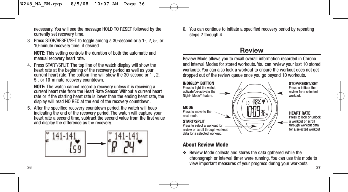 6. You can continue to initiate a specified recovery period by repeatingsteps 2 through 4.ReviewReview Mode allows you to recall overall information recorded in Chronoand Interval Modes for stored workouts. You can review your last 10 storedworkouts. You can also lock a workout to ensure the workout does not getdropped out of the review queue once you go beyond 10 workouts.About Review Mode❖Review Mode collects and stores the data gathered while thechronograph or interval timer were running. You can use this mode toview important measures of your progress during your workouts. 37necessary. You will see the message HOLD TO RESET followed by thecurrently set recovery time.3. Press STOP/RESET/SET to toggle among a 30-second or a 1-, 2, 5-, or10-minute recovery time, if desired.NOTE: This setting controls the duration of both the automatic andmanual recovery heart rate.4. Press START/SPLIT. The top line of the watch display will show theheart rate at the beginning of the recovery period as well as yourcurrent heart rate. The bottom line will show the 30-second or 1-, 2,5-, or 10-minute recovery countdown.NOTE: The watch cannot record a recovery unless it is receiving acurrent heart rate from the Heart Rate Sensor. Without a current heartrate or if the starting heart rate is lower than the ending heart rate, thedisplay will read NO REC at the end of the recovery countdown.5. After the specified recovery countdown period, the watch will beepindicating the end of the recovery period. The watch will capture yourheart rate a second time, subtract the second value from the first valueand display the difference as the recovery.36START/SPLITPress to select a workout forreview or scroll through workoutdata for a selected workout.HEART RATEPress to lock or unlocka workout or scrollthrough workout datafor a selected workoutMODEPress to move to thenext mode.INDIGLO®®  BUTTON Press to light the watch,activate/de-activate theNight- Mode®feature.STOP/RESET/SETPress to initiate thereview for a selectedworkout.W248_NA_EN.qxp   8/5/08  10:07 AM  Page 36